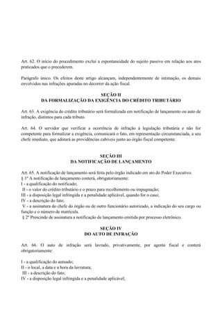 Art. 62. O início do procedimento exclui a espontaneidade do sujeito passivo em relação aos atos
praticados que o precederem.
Parágrafo único. Os efeitos deste artigo alcançam, independentemente de intimação, os demais
envolvidos nas infrações apuradas no decorrer da ação fiscal.
SEÇÃO II
DA FORMALIZAÇÃO DA EXIGÊNCIA DO CRÉDITO TRIBUTÁRIO
Art. 63. A exigência do crédito tributário será formalizada em notificação de lançamento ou auto de
infração, distintos para cada tributo.
Art. 64. O servidor que verificar a ocorrência de infração à legislação tributária e não for
competente para formalizar a exigência, comunicará o fato, em representação circunstanciada, a seu
chefe imediato, que adotará as providências cabíveis junto ao órgão fiscal competente.
SEÇÃO III
DA NOTIFICAÇÃO DE LANÇAMENTO
Art. 65. A notificação de lançamento será feita pelo órgão indicado em ato do Poder Executivo.
§ 1º A notificação de lançamento conterá, obrigatoriamente:
I - a qualificação do notificado;
II - o valor do crédito tributário e o prazo para recolhimento ou impugnação;
III - a disposição legal infringida e a penalidade aplicável, quando for o caso;
IV - a descrição do fato;
V - a assinatura do chefe do órgão ou de outro funcionário autorizado, a indicação do seu cargo ou
função e o número de matrícula.
§ 2º Prescinde de assinatura a notificação de lançamento emitida por processo eletrônico.
SEÇÃO IV
DO AUTO DE INFRAÇÃO
Art. 66. O auto de infração será lavrado, privativamente, por agente fiscal e conterá
obrigatoriamente:
I - a qualificação do autuado;
II - o local, a data e a hora da lavratura;
III - a descrição do fato;
IV - a disposição legal infringida e a penalidade aplicável;
 