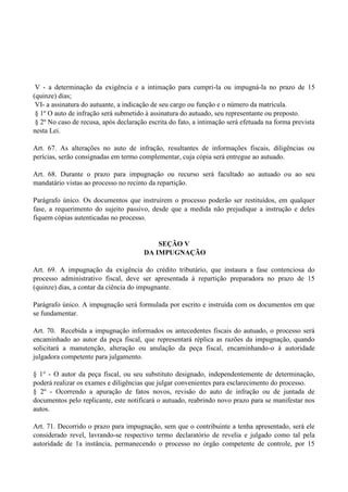 V - a determinação da exigência e a intimação para cumpri-la ou impugná-la no prazo de 15
(quinze) dias;
VI- a assinatura do autuante, a indicação de seu cargo ou função e o número da matrícula.
§ 1º O auto de infração será submetido à assinatura do autuado, seu representante ou preposto.
§ 2º No caso de recusa, após declaração escrita do fato, a intimação será efetuada na forma prevista
nesta Lei.
Art. 67. As alterações no auto de infração, resultantes de informações fiscais, diligências ou
perícias, serão consignadas em termo complementar, cuja cópia será entregue ao autuado.
Art. 68. Durante o prazo para impugnação ou recurso será facultado ao autuado ou ao seu
mandatário vistas ao processo no recinto da repartição.
Parágrafo único. Os documentos que instruírem o processo poderão ser restituídos, em qualquer
fase, a requerimento do sujeito passivo, desde que a medida não prejudique a instrução e deles
fiquem cópias autenticadas no processo.
SEÇÃO V
DA IMPUGNAÇÃO
Art. 69. A impugnação da exigência do crédito tributário, que instaura a fase contenciosa do
processo administrativo fiscal, deve ser apresentada à repartição preparadora no prazo de 15
(quinze) dias, a contar da ciência do impugnante.
Parágrafo único. A impugnação será formulada por escrito e instruída com os documentos em que
se fundamentar.
Art. 70. Recebida a impugnação informados os antecedentes fiscais do autuado, o processo será
encaminhado ao autor da peça fiscal, que representará réplica as razões da impugnação, quando
solicitará a manutenção, alteração ou anulação da peça fiscal, encaminhando-o à autoridade
julgadora competente para julgamento.
§ 1° - O autor da peça fiscal, ou seu substituto designado, independentemente de determinação,
poderá realizar os exames e diligências que julgar convenientes para esclarecimento do processo.
§ 2º - Ocorrendo a apuração de fatos novos, revisão do auto de infração ou de juntada de
documentos pelo replicante, este notificará o autuado, reabrindo novo prazo para se manifestar nos
autos.
Art. 71. Decorrido o prazo para impugnação, sem que o contribuinte a tenha apresentado, será ele
considerado revel, lavrando-se respectivo termo declaratório de revelia e julgado como tal pela
autoridade de 1a instância, permanecendo o processo no órgão competente de controle, por 15
 