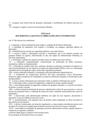 V - assegurar uma forma lícita de apuração, declaração e recolhimento de tributos previstos em
leis;
VI - assegurar o regular exercício da fiscalização tributária.
TÍTULO II
DOS DIREITOS, GARANTIAS E OBRIGAÇÕES DOS CONTRIBUINTES
Art. 4° São direitos do contribuinte:
I - o adequado e eficaz atendimento pelos órgãos e unidades da Prefeitura Municipal;
II - a igualdade de tratamento, com respeito e civilidade, em qualquer repartição pública do
Município;
III - a identificação do servidor nas repartições públicas e nas ações fiscais;
IV - o acesso a dados e informações, pessoais e econômicas, que a seu respeito constem em
qualquer fichário ou registro, informatizado ou não, dos órgãos da Administração Tributária, na
forma do regulamento;
V - a eliminação completa dos registros de dados falsos ou obtidos por meios ilícitos;
VI - a retificação, complementação, esclarecimento ou atualização de dados incorretos,
incompletos, dúbios ou desatualizados;
VII - a obtenção de certidão sobre atos, contratos, decisões ou pareceres constantes de registros ou
autos de procedimentos de seu interesse em poder da Administração Pública, salvo se a informação
solicitada estiver protegida por sigilo, observada a legislação pertinente;
VIII - a efetiva educação tributária e a orientação sobre procedimentos administrativos;
IX - o recebimento de comprovante descritivo dos bens, mercadorias, livros, documentos,
impressos, papéis, programas de computador ou arquivos eletrônicos entregues à fiscalização ou por
ela apreendidos;
X - a recusa a prestar informações por requisição verbal, se preferir notificação por escrito;
XI - a informação sobre os prazos de pagamento e reduções de multas, quando autuado;
XII - a não-obrigatoriedade de pagamento imediato de qualquer autuação e o exercício do direito
de defesa, se assim o desejar;
XIII - a ciência formal da tramitação de processo administrativo-fiscal de que seja parte, a vista do
mesmo na repartição fiscal e a obtenção de cópias dos autos, mediante ressarcimento dos custos da
reprodução;
XIV - a preservação, pela administração tributária, do sigilo de seus negócios, documentos e
operações, exceto nas hipóteses previstas na lei;
XV - o encaminhamento, sem qualquer ônus, de petição contra ilegalidade ou abuso de poder ou
para defesa de seus direitos;
XVI – o direito à indenização, na forma do regulamento, se uma isenção concedida por prazo certo
de tempo for extinta ou revogada antes do decurso do prazo previsto na Lei que a concedeu;
XVII – a prioridade na tramitação de quaisquer processos administrativo-fiscais, quando requerer e
comprovar as seguintes condições:
a) possuir idade igual ou superior a 60 (sessenta) anos;
b) ser portador de deficiência física ou mental;
 