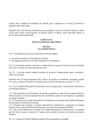 (quinze) dias, contados da notificação do autuado, para o pagamento ou recurso, na forma do
parágrafo único deste artigo.
Parágrafo único. Da decisão proferida em processo julgado à revelia em Primeira Instância, caberá
recurso para exame, exclusivamente, de matéria relativa ao direito, sendo apreciadas apenas as
provas documentais apresentadas.
CAPÍTULO IV
DO JULGAMENTO e RECURSOS
SEÇÃO I
DA COMPETÊNCIA
Art. 72. O julgamento do processo administrativo fiscal compete:
I - em primeira instância, ao Secretário de Fazenda;
II - em segunda instância, ao Conselho Municipal de Contribuintes.
Art. 73. O despacho saneador observará o cumprimento dos aspectos formais do auto de infração,
entre outros, visando a boa apreciação do processo.
Art. 74. A decisão conterá relatório resumido do processo, fundamentados legais, conclusão e
ordem de intimação.
Parágrafo único. O órgão preparador dará "ciência" da decisão ao contribuinte, intimando, quando
for o caso, a cumpri-la no prazo de 15 (quinze) dias, na forma do disposto nos artigos 57 e 59.
Art. 75. O Conselho Municipal de Contribuintes terá sua organização e funcionamento definido em
ato do Poder Executivo.
§ 1º. Será composto de um Presidente e 04 (quatro) conselheiros, sendo 02 (dois) representantes do
Poder Executivo e 02 (dois) representantes dos contribuintes, todos de nível superior e experiência
em matéria tributária.
§ 2º. O Presidente do Conselho Municipal de Contribuintes será nomeado pelo Prefeito Municipal,
por indicação do Secretário de Fazenda.
§ 3º. Enquanto não instalado o Conselho Municipal de Contribuintes o julgamento de segunda
instância será realizado pelo Prefeito Municipal, com auxílio da Procuradoria Jurídica.
§ 4º. Cabe recurso administrativo dirigido ao Conselho Municipal de Contribuintes ou a autoridade
que lhe fizer às vezes no prazo de 15 (quinze dias) contado da ciência da decisão de primeira
instância.
Art. 76. Compete ao Prefeito Municipal decidir sobre as propostas de equidade.
 