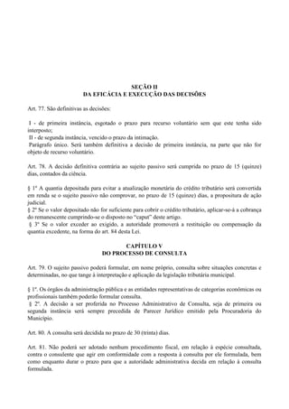 SEÇÃO II
DA EFICÁCIA E EXECUÇÃO DAS DECISÕES
Art. 77. São definitivas as decisões:
I - de primeira instância, esgotado o prazo para recurso voluntário sem que este tenha sido
interposto;
II - de segunda instância, vencido o prazo da intimação.
Parágrafo único. Será também definitiva a decisão de primeira instância, na parte que não for
objeto de recurso voluntário.
Art. 78. A decisão definitiva contrária ao sujeito passivo será cumprida no prazo de 15 (quinze)
dias, contados da ciência.
§ 1º A quantia depositada para evitar a atualização monetária do crédito tributário será convertida
em renda se o sujeito passivo não comprovar, no prazo de 15 (quinze) dias, a propositura de ação
judicial.
§ 2º Se o valor depositado não for suficiente para cobrir o crédito tributário, aplicar-se-á a cobrança
do remanescente cumprindo-se o disposto no ―caput‖ deste artigo.
§ 3º Se o valor exceder ao exigido, a autoridade promoverá a restituição ou compensação da
quantia excedente, na forma do art. 84 desta Lei.
CAPÍTULO V
DO PROCESSO DE CONSULTA
Art. 79. O sujeito passivo poderá formular, em nome próprio, consulta sobre situações concretas e
determinadas, no que tange à interpretação e aplicação da legislação tributária municipal.
§ 1º. Os órgãos da administração pública e as entidades representativas de categorias econômicas ou
profissionais também poderão formular consulta.
§ 2º. A decisão a ser proferida no Processo Administrativo de Consulta, seja de primeira ou
segunda instância será sempre precedida de Parecer Jurídico emitido pela Procuradoria do
Município.
Art. 80. A consulta será decidida no prazo de 30 (trinta) dias.
Art. 81. Não poderá ser adotado nenhum procedimento fiscal, em relação à espécie consultada,
contra o consulente que agir em conformidade com a resposta à consulta por ele formulada, bem
como enquanto durar o prazo para que a autoridade administrativa decida em relação à consulta
formulada.
 