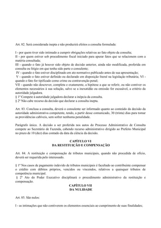 Art. 82. Será considerada inepta e não produzirá efeitos a consulta formulada:
I - por quem tiver sido intimado a cumprir obrigações relativas ao fato objeto da consulta;
II - por quem estiver sob procedimento fiscal iniciado para apurar fatos que se relacionem com a
matéria consultada;
III - quando o fato já houver sido objeto de decisão anterior, ainda não modificada, proferida em
consulta ou litígio em que tenha sido parte o consulente;
IV - quando o fato estiver disciplinado em ato normativo publicado antes de sua apresentação;
V - quando o fato estiver definido ou declarado em disposição literal na legislação tributária; VI -
quando o fato for tipificado como crime ou contravenção penal;
VII - quando não descrever, completa e exatamente, a hipótese a que se referir, ou não contiver os
elementos necessários à sua solução, salvo se a inexatidão ou omissão for escusável, a critério da
autoridade julgadora.
§ 1º Compete à autoridade julgadora declarar a inépcia da consulta.
§ 2º Não cabe recurso da decisão que declarar a consulta inepta.
Art. 83. Conclusa a consulta, deverá o consulente ser informado quanto ao conteúdo da decisão da
autoridade administrativa competente, tendo, a partir desse comunicado, 30 (trinta) dias para tomar
as providências cabíveis, sem sofrer nenhuma penalidade.
Parágrafo único. A decisão a ser proferida nos autos do Processo Administrativo de Consulta
compete ao Secretário de Fazenda, cabendo recurso administrativo dirigido ao Prefeito Municipal
no prazo de 10 (dez) dias contado da data da ciência da decisão.
CAPÍTULO VI
DA RESTITUIÇÃO E COMPENSAÇÃO
Art. 84. A restituição e compensação de tributos municipais, quando não procedida de ofício,
deverá ser requerida pelo interessado.
§ 1º Nos casos de pagamento indevido de tributos municipais é facultado ao contribuinte compensar
o crédito com débitos próprios, vencidos ou vincendos, relativos a quaisquer tributos de
competência municipal.
§ 2º Ato do Poder Executivo disciplinará o procedimento administrativo da restituição e
compensação.
CAPÍTULO VII
DA NULIDADE
Art. 85. São nulos:
I - as intimações que não contiverem os elementos essenciais ao cumprimento de suas finalidades;
 