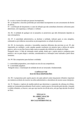 II - os atos e termos lavrados por pessoa incompetente;
III - os despachos e decisões proferidas por autoridade incompetente ou com cerceamento do direito
de defesa;
IV - a notificação de lançamento e o auto de infração que não contenham elementos suficientes para
determinar, com segurança, a infração e o infrator.
Art. 86. A nulidade de qualquer ato só prejudica os posteriores que dele diretamente dependa ou
seja consequência.
Art. 87. A autoridade administrativa, ao declarar a nulidade, indicará quais os atos atingidos,
ordenando as providências necessárias ao prosseguimento ou solução do processo.
Art. 88. As incorreções, omissões e inexatidões materiais diferentes das previstas no art. 85, não
importarão em nulidade e serão sanadas quando resultarem em prejuízo para a defesa do sujeito
passivo, salvo se este lhes houver dado causa ou quando não influírem na solução do litígio.
Parágrafo único. A falta de intimação estará sanada, desde que o sujeito passivo compareça para
praticar o ato ou para alegar a omissão, considerando-se a intimação como realizada a partir desse
momento.
Art. 89. São competentes para declarar a nulidade:
I - a autoridade preparadora, com relação aos atos de sua competência;
II - a autoridade julgadora.
Parágrafo único. A declaração de nulidade deverá ser arrazoada e fundamentada.
CAPÍTULO VIII
DAS OUTRAS DISPOSIÇÕES
Art. 90. A propositura pelo sujeito passivo de ação judicial contra lançamento tributário importará
em renúncia ao direito de recorrer na esfera administrativa e desistência do recurso acaso interposto.
Art. 91. Durante a vigência de medida judicial que determinar a suspensão da cobrança do tributo,
poderá ser instaurado procedimento fiscal contra o sujeito passivo favorecido pela decisão e lançado
o crédito tributário, se houver, sem que seja inscrito em dívida ativa, até que haja decisão favorável
ao fisco.
TÍTULO VI
DA ARRECADAÇÃO
SEÇÃO I
DO CALENDÁRIO FISCAL
 