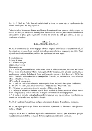 Art. 92. O Chefe do Poder Executivo disciplinará a forma e o prazo para o recolhimento dos
tributos municipais e dos preços públicos.
Parágrafo único. No caso da data de recolhimento de qualquer tributo ou preço público ocorrer em
dia não útil do órgão competente para expedir o documento de arrecadação ou dos estabelecimentos
arrecadadores o prazo para pagamento ocorrerá no último dia útil que antecede a data do
vencimento originário.
SEÇÃO II
DOS ACRÉSCIMOS LEGAIS
Art. 93. O contribuinte que deixar de pagar o tributo no prazo estabelecido no calendário fiscal, ou
for autuado em processo fiscal ou ainda intimado em decorrência de lançamento de ofício, ficará
sujeito à atualização monetária do débito e aos seguintes acréscimos legais:
I - multa de mora;
II - juros de mora
III - multa de infração:
a) penalidade básica;
b) pena majorada.
§ 1º A atualização monetária que incide sobre todos os tributos vencidos, inclusive parcelas de
débitos fiscais consolidados e tributos cujo pagamento for parcelado, será aplicada, anualmente, de
acordo com a variação do Índice de Preço ao Consumidor Amplo – Série Especial – IPCA-E do
IBGE - Fundação Instituto Brasileiro de Geografia e Estatística, ou, na falta deste, outro índice que
reflita a inflação do período.
§ 2º A multa de mora será de:
I - 2 % (dois por cento), se o tributo for pago no prazo de até 30 (trinta) dias, após o vencimento;
II - 3% (três por cento), se o atraso for superior a 30 (trinta) e até 90 (noventa) dias;
III - 5% (cinco por cento), se o atraso for superior a 90 (noventa) dias.
§ 3º Os juros de mora serão contados a partir do dia seguinte ao do vencimento do tributo, à razão
de 1% (um por cento), ao mês calendário ou fração, calculado à data do seu pagamento.
§ 4º A multa de infração será aplicada quando for apurada ação ou omissão do contribuinte que
importe em inobservância da legislação tributária.
Art. 94. É vedado receber débito de qualquer natureza com dispensa de atualização monetária.
Art. 95. O sujeito passivo que efetuar o recolhimento espontâneo do tributo não será aplicada a
multa de infração.
Parágrafo único. Não se considera espontâneo o recolhimento efetuado após o início de qualquer
procedimento administrativo ou medida de fiscalização relacionados com a infração.
 