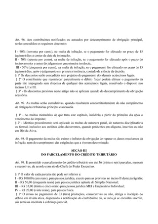 Art. 96. Aos contribuintes notificados ou autuados por descumprimento de obrigação principal,
serão concedidos os seguintes descontos:
I - 90% (noventa por cento), na multa de infração, se o pagamento for efetuado no prazo de 15
(quinze) dias a contar da data de intimação;
II - 70% (setenta por cento), na multa de infração, se o pagamento for efetuado após o prazo do
inciso anterior e antes do julgamento em primeira instância;
III - 50% (cinquenta por cento), na multa de infração, se o pagamento for efetuado no prazo de 15
(quinze) dias, após o julgamento em primeira instância, contado da ciência da decisão.
§ 1º Os descontos serão concedidos sem prejuízo do pagamento dos demais acréscimos legais.
§ 2º O contribuinte que reconhecer parcialmente o débito fiscal poderá efetuar o pagamento da
parte não impugnada sem dispensa de qualquer dos acréscimos legais, ressalvado o disposto nos
incisos I, II e III.
§ 3º - Os descontos previstos neste artigo não se aplicam quando do descumprimento de obrigação
acessória.
Art. 97. As multas serão cumulativas, quando resultarem concomitantemente do não cumprimento
de obrigações tributarias principal e acessória.
§ 1º - As multas moratórias de que trata este capítulo, incidirão a partir do primeiro dia após o
vencimento do imposto;
§ 2º - Idêntico procedimento será aplicado às multas de natureza penal, de natureza disciplinatória
ou formal, inclusive aos créditos delas decorrentes, quando pendentes em alíquota, inscritos ou não
em Dívida Ativa.
Art. 98. O pagamento da multa não exime o infrator da obrigação de reparar os danos resultantes da
infração, nem do cumprimento das exigências que a tiverem determinado.
SEÇÃO III
DO PARCELAMENTO DO CRÉDITO TRIBUTÁRIO
Art. 99. É permitido o parcelamento do crédito tributário em até 36 (trinta e seis) parcelas, mensais
e sucessivas, de acordo com ato do Chefe do Poder Executivo.
§ 1º O valor de cada parcela não pode ser inferior a:
I – R$ 100,00 (cem reais), para pessoa jurídica, exceto para as previstas no inciso II deste parágrafo;
II – R$ 50,00 (cinquenta reais) para pessoa jurídica optante do Simples Nacional;
III – R$ 35,00 (trinta e cinco reais) para pessoa jurídica MEI e Empresário Individual;
IV – R$ 20,00 (vinte reais), para pessoa física.
§ 2º O atraso no pagamento de 03 (três) prestações, consecutivas ou não, obriga a inscrição do
débito em dívida ativa, dispensada a notificação do contribuinte ou, se nela já se encontra inscrito,
sua remessa imediata à cobrança judicial.
 