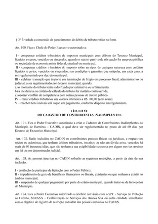 § 3º É vedada a concessão de parcelamento de débito de tributo retido na fonte.
Art. 100. Fica o Chefe do Poder Executivo autorizado a:
I - compensar créditos tributários de impostos municipais com débitos do Tesouro Municipal,
líquidos e certos, vencidos ou vincendos, quando o sujeito passivo da obrigação for empresa pública
ou sociedade de economia mista federal, estadual ou municipal;
II - compensar créditos tributários do imposto sobre serviços de qualquer natureza com créditos
líquidos e certos, vencidos ou vincendos, nas condições e garantias que estipular, em cada caso, a
ser regulamentado por decreto municipal.
III - celebrar transação que importe em terminação de litígio em processo fiscal, administrativo ou
judicial, a ser regulamentado por decreto municipal, quando:
a) o montante do tributo tenha sido fixado por estimativa ou arbitramento;
b) a incidência ou critério de cálculo do tributo for matéria controvertida;
c) ocorrer conflito de competência com outras pessoas de direito público.
IV – remir créditos tributários em valores inferiores a R$ 100,00 (cem reais);
V – receber bens imóveis em dação em pagamento, conforme disposto em regulamento.
TÍTULO VI
DO CADASTRO DE CONTRIBUINTES INADIMPLENTES
Art. 101. Fica o Poder Executivo autorizado a criar o Cadastro de Contribuintes Inadimplentes do
Município de Barreiras – CADIN, o qual deve ser regulamentado no prazo de até 60 dias por
Decreto do Executivo Municipal.
Art. 102. Serão incluídos no CADIN os contribuintes pessoas físicas ou jurídicas, e respectivos
sócios ou acionistas, que tenham débitos tributários, inscritos ou não em dívida ativa, vencidos há
mais de 60 (sessenta) dias, que não tenham a sua exigibilidade suspensa por algum motivo previsto
em lei ou por determinação judicial.
Art. 103. As pessoas inscritas no CADIN sofrerão as seguintes restrições, a partir da data de sua
inclusão:
I - proibição de participar de licitação com o Poder Público;
II - impedimento de gozo de benefícios financeiros ou fiscais, existentes ou que venham a existir no
âmbito municipal;
III - suspensão de qualquer pagamento por parte do erário municipal, quando tratar-se de fornecedor
do Município.
Art. 104. Fica o Poder Executivo autorizado a celebrar convênio com o SPC - Serviço de Proteção
ao Crédito, SERASA – Centralização de Serviços dos Bancos S/A ou outra entidade semelhante
com o objetivo de registro de restrição cadastral das pessoas incluídas no CADIN.
 