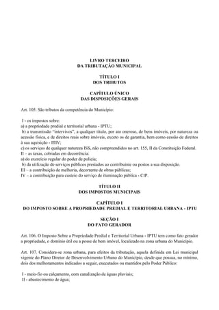 LIVRO TERCEIRO
DA TRIBUTAÇÃO MUNICIPAL
TÍTULO I
DOS TRIBUTOS
CAPÍTULO ÚNICO
DAS DISPOSIÇÕES GERAIS
Art. 105. São tributos da competência do Município:
I - os impostos sobre:
a) a propriedade predial e territorial urbana - IPTU;
b) a transmissão ―intervivos‖, a qualquer título, por ato oneroso, de bens imóveis, por natureza ou
acessão física, e de direitos reais sobre imóveis, exceto os de garantia, bem como cessão de direitos
à sua aquisição - ITIV;
c) os serviços de qualquer natureza ISS, não compreendidos no art. 155, II da Constituição Federal.
II – as taxas, cobradas em decorrência:
a) do exercício regular do poder de polícia;
b) da utilização de serviços públicos prestados ao contribuinte ou postos a sua disposição.
III – a contribuição de melhoria, decorrente de obras públicas;
IV – a contribuição para custeio do serviço de iluminação pública - CIP.
TÍTULO II
DOS IMPOSTOS MUNICIPAIS
CAPÍTULO I
DO IMPOSTO SOBRE A PROPRIEDADE PREDIAL E TERRITORIAL URBANA - IPTU
SEÇÃO I
DO FATO GERADOR
Art. 106. O Imposto Sobre a Propriedade Predial e Territorial Urbana - IPTU tem como fato gerador
a propriedade, o domínio útil ou a posse de bem imóvel, localizado na zona urbana do Município.
Art. 107. Considera-se zona urbana, para efeitos da tributação, aquela definida em Lei municipal
vigente do Plano Diretor de Desenvolvimento Urbano do Município, desde que possua, no mínimo,
dois dos melhoramentos indicados a seguir, executados ou mantidos pelo Poder Público:
I - meio-fio ou calçamento, com canalização de águas pluviais;
II - abastecimento de água;
 