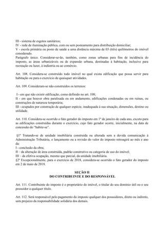 III - sistema de esgotos sanitários;
IV - rede de iluminação pública, com ou sem posteamento para distribuição domiciliar;
V - escola primária ou posto de saúde a uma distância máxima de 03 (três) quilômetros do imóvel
considerado.
Parágrafo único. Considerar-se-ão, também, como zonas urbanas para fins de incidência do
imposto, as áreas urbanizáveis ou de expansão urbana, destinadas à habitação, inclusive para
recreação ou lazer, à indústria ou ao comércio.
Art. 108. Considera-se construído todo imóvel no qual exista edificação que possa servir para
habitação ou para o exercício de quaisquer atividades.
Art. 109. Consideram-se não construídos os terrenos:
I - em que não existir edificação, como definido no art. 108;
II - em que houver obra paralisada ou em andamento, edificações condenadas ou em ruínas, ou
construções de natureza temporária;
III - ocupados por construção de qualquer espécie, inadequada à sua situação, dimensões, destino ou
utilidade.
Art. 110. Considera-se ocorrido o fato gerador do imposto em 1º de janeiro de cada ano, exceto para
as edificações construídas durante o exercício, cujo fato gerador ocorre, inicialmente, na data de
concessão do ―habite-se‖.
§1º Tratando-se de unidade imobiliária construída ou alterada sem a devida comunicação à
Administração Tributária, o lançamento ou a revisão do valor do imposto retroagirá ao mês e ano
da:
I - conclusão da obra;
II – da alteração de área construída, padrão construtivo ou categoria de uso do imóvel;
III – da efetiva ocupação, mesmo que parcial, da unidade imobiliária.
§2º Excepcionalmente, para o exercício de 2018, considera-se ocorrido o fato gerador do imposto
em 2 de maio de 2018.
SEÇÃO II
DO CONTRIBUINTE E DO RESPONSÁVEL
Art. 111. Contribuinte do imposto é o proprietário do imóvel, o titular do seu domínio útil ou o seu
possuidor a qualquer título.
Art. 112. Será responsável pelo pagamento do imposto qualquer dos possuidores, direto ou indireto,
sem prejuízo da responsabilidade solidária dos demais.
 