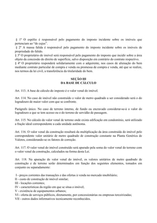 § 1º O espólio é responsável pelo pagamento do imposto incidente sobre os imóveis que
pertenciam ao ―de cujus‖.
§ 2º A massa falida é responsável pelo pagamento do imposto incidente sobre os imóveis de
propriedade do falido.
§ 3º O proprietário de imóvel será responsável pelo pagamento do imposto que incidir sobre a área
objeto da concessão do direito de superfície, salvo disposição em contrário do contrato respectivo.
§ 4º O proprietário responderá solidariamente com o adquirente, nos casos de alienação do bem
mediante contrato particular de compra e venda ou promessa de compra e venda, até que se realize,
nos termos da lei civil, a transferência da titularidade do bem.
SEÇÃO III
DA BASE DE CÁLCULO
Art. 113. A base de cálculo do imposto é o valor venal do imóvel.
Art. 114. No caso de imóvel não construído o valor de metro quadrado a ser considerado será o do
logradouro de maior valor com que se confronte.
Parágrafo único. No caso de terreno interno, de fundo ou encravado considerar-se-á o valor do
logradouro a que se tem acesso ou o do terreno de servidão de passagem.
Art. 115. No cálculo do valor venal de terreno onde exista edificação em condomínio, será utilizado
a fração ideal correspondente a cada unidade autônoma.
Art. 116. O valor venal da construção resultará da multiplicação da área construída do imóvel pelo
correspondente valor unitário de metro quadrado de construção constante na Planta Genérica de
Valores, considerando-se os fatores de correção.
Art. 117. O valor venal do imóvel construído será apurado pela soma do valor venal do terreno com
o valor venal da construção, calculados na forma desta Lei.
Art. 118. Na apuração do valor venal do imóvel, os valores unitários de metro quadrado de
construção e de terreno serão determinados em função dos seguintes elementos, tomados em
conjunto ou separadamente:
I - preços correntes das transações e das ofertas à venda no mercado imobiliário;
II - custo de construção de imóvel similar;
III - locações correntes;
IV - características da região em que se situa o imóvel;
V - existência de equipamentos urbanos;
VI - oferta de serviços públicos, diretamente, por concessionárias ou empresas terceirizadas;
VII - outros dados informativos tecnicamente reconhecidos.
 