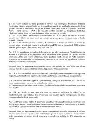 § 1° Os valores unitários de metro quadrado de terrenos e de construções, denominada de Planta
Genérica de Valores, serão definidos em lei específica e poderão ser atualizados anualmente, desde
que essa atualização não supere a inflação do período, medida pelo Índice de Preços ao Consumidor
Amplo – Série Especial – IPCA-E da Fundação Instituto Brasileiro de Geografia e Estatística
(IBGE) ou, na falta deste, por outro índice que reflita a inflação do período;
§ 2° Na Lei que venha a estabelecer a Planta Genérica de Valores poderá ser utilizada avaliação
especial para cálculo do valor venal de imóveis de grande porte, obedecida uma avaliação
específica de valor.
§ 3º Os valores unitários padrão de terreno, de construção, os fatores de correção e o valor do
imposto sobre a propriedade predial e territorial urbana-IPTU para o exercício de 2018 serão os
mesmos aplicados para o lançamento do exercício de 2017.
Art. 119. Os logradouros ou trechos de logradouros, que não constarem da Planta Genérica de
Valores, principalmente os decorrentes de novos loteamentos ou os apurados em recadastramentos
imobiliários, terão seus valores unitários de metro quadrado fixados em ato do Poder Executivo,
levando-se em consideração os equipamentos existentes e os valores de logradouros similares,
preferencialmente da mesma região.
Parágrafo único. Os imóveis existentes nos logradouros referenciados no ―caput‖ terão seus valores
venais e impostos calculados retroativamente, respeitado o prazo decadencial.
Art. 120. A área construída bruta será obtida através da medição dos contornos externos das paredes
ou pilares, computando-se a superfície das sacadas, cobertas ou descobertas, de cada pavimento.
§ 1º No caso de coberturas de postos de combustíveis, serviços e assemelhadas, será considerada
como área construída a sua projeção vertical sobre o solo.
§ 2º No caso de piscina, a área construída será obtida através da medição dos contornos internos de
suas paredes.
Art. 121. No cálculo da área construída bruta das unidades autônomas de edificações em
condomínio, será acrescentada, à área privativa de cada unidade, a parte correspondente nas áreas
comuns em função de sua quota-parte.
Art. 122. O valor unitário padrão de construção será obtido pelo enquadramento da construção num
dos tipos previstos na Planta Genérica de Valores, em função da sua área predominante, e no padrão
de construção cujas características mais se assemelhem às do imóvel.
Parágrafo único. As áreas construídas descobertas, assim entendida aquelas integrantes de imóveis
prediais com destinação específica, tais como terraço, quadra de esportes, varanda e assemelhados,
serão enquadradas no mesmo tipo da construção principal, com redução de 50% (cinquenta por
cento).
 