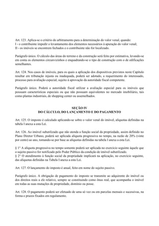 Art. 123. Aplica-se o critério do arbitramento para a determinação do valor venal, quando:
I - o contribuinte impedir o levantamento dos elementos necessários à apuração do valor venal;
II - os imóveis se encontrem fechados e o contribuinte não for localizado.
Parágrafo único. O cálculo das áreas do terreno e da construção será feito por estimativa, levando-se
em conta os elementos circunvizinhos e enquadrando-se o tipo de construção com o de edificações
semelhantes.
Art. 124. Nos casos de imóveis, para os quais a aplicação dos dispositivos previstos neste Capítulo
resultar em tributação injusta ou inadequada, poderá ser adotado, a requerimento do interessado,
processo para avaliação especial, sujeito à aprovação da autoridade fiscal competente.
Parágrafo único. Poderá a autoridade fiscal utilizar a avaliação especial para os imóveis que
possuam características especiais ou que não possuam equivalentes no mercado imobiliário, tais
como plantas industriais, de shopping center ou assemelhados.
SEÇÃO IV
DO CÁLCULO, DO LANÇAMENTO E DO PAGAMENTO
Art. 125. O imposto é calculado aplicando-se sobre o valor venal do imóvel, alíquotas definidas na
tabela I anexa a esta Lei.
Art. 126. Ao imóvel subutilizado que não atenda a função social da propriedade, assim definido no
Plano Diretor Urbano, poderá ser aplicada alíquota progressiva no tempo, na razão de 20% (vinte
por cento) ao ano, tomando-se por base as alíquotas definidas na tabela I anexa a esta Lei.
§ 1° A alíquota progressiva no tempo somente poderá ser aplicada no exercício seguinte àquele que
o sujeito passivo for notificado pelo Poder Público da condição de imóvel subutilizado.
§ 2° O atendimento à função social da propriedade implicará na aplicação, no exercício seguinte,
das alíquotas definidas na Tabela I anexa a esta Lei.
Art. 127. O lançamento do imposto é anual, feito em nome do sujeito passivo.
Parágrafo único. A obrigação de pagamento do imposto se transmite ao adquirente do imóvel ou
dos direitos reais a ele relativo, sempre se constituindo como ônus real, que acompanha o imóvel
em todas as suas mutações de propriedade, domínio ou posse.
Art. 128. O pagamento poderá ser efetuado de uma só vez ou em parcelas mensais e sucessivas, na
forma e prazos fixados em regulamento.
 