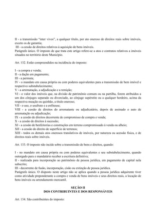 II - a transmissão ―inter vivos‖, a qualquer título, por ato oneroso de direitos reais sobre imóveis,
exceto os de garantia;
III - a cessão de direitos relativos à aquisição de bens imóveis.
Parágrafo único. O imposto de que trata este artigo refere-se a atos e contratos relativos a imóveis
situados no território deste Município.
Art. 132. Estão compreendidos na incidência do imposto:
I - a compra e venda;
II - a dação em pagamento;
III - a permuta;
IV - o mandato em causa própria ou com poderes equivalentes para a transmissão de bem imóvel e
respectivo substabelecimento;
V - a arrematação, a adjudicação e a remição;
VI - o valor dos imóveis que, na divisão de patrimônio comum ou na partilha, forem atribuídos a
um dos cônjuges separado ou divorciado, ao cônjuge supérstite ou a qualquer herdeiro, acima da
respectiva meação ou quinhão, a título oneroso;
VII - o uso, o usufruto e a enfiteuse;
VIII - a cessão de direitos do arrematante ou adjudicatário, depois de assinado o auto de
arrematação ou adjudicação;
IX - a cessão de direitos decorrente de compromisso de compra e venda;
X - a cessão de direitos à sucessão;
XI - a cessão de benfeitorias e construções em terreno compromissado à venda ou alheio;
XII - a cessão do direito de superfície de terrenos;
XIII - todos os demais atos onerosos translativos de imóveis, por natureza ou acessão física, e de
direitos reais sobre imóveis.
Art. 133. O imposto não incide sobre a transmissão de bens e direitos, quando:
I - no mandato em causa própria ou com poderes equivalentes e seu substabelecimento, quando
outorgado para o mandatário receber a escritura definitiva;
II - realizada para incorporação ao patrimônio de pessoa jurídica, em pagamento de capital nela
subscrito;
III - decorrente de fusão, incorporação, cisão ou extinção de pessoa jurídica.
Parágrafo único. O disposto neste artigo não se aplica quando a pessoa jurídica adquirente tiver
como atividade preponderante a compra e venda de bens imóveis e seus direitos reais, a locação de
bens imóveis ou arrendamento mercantil.
SEÇÃO II
DOS CONTRIBUINTES E DOS RESPONSÁVEIS
Art. 134. São contribuintes do imposto:
 