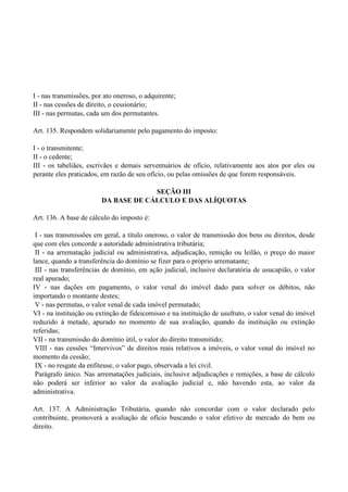 I - nas transmissões, por ato oneroso, o adquirente;
II - nas cessões de direito, o cessionário;
III - nas permutas, cada um dos permutantes.
Art. 135. Respondem solidariamente pelo pagamento do imposto:
I - o transmitente;
II - o cedente;
III - os tabeliães, escrivães e demais serventuários de ofício, relativamente aos atos por eles ou
perante eles praticados, em razão de seu ofício, ou pelas omissões de que forem responsáveis.
SEÇÃO III
DA BASE DE CÁLCULO E DAS ALÍQUOTAS
Art. 136. A base de cálculo do imposto é:
I - nas transmissões em geral, a título oneroso, o valor de transmissão dos bens ou direitos, desde
que com eles concorde a autoridade administrativa tributária;
II - na arrematação judicial ou administrativa, adjudicação, remição ou leilão, o preço do maior
lance, quando a transferência do domínio se fizer para o próprio arrematante;
III - nas transferências de domínio, em ação judicial, inclusive declaratória de usucapião, o valor
real apurado;
IV - nas dações em pagamento, o valor venal do imóvel dado para solver os débitos, não
importando o montante destes;
V - nas permutas, o valor venal de cada imóvel permutado;
VI - na instituição ou extinção de fideicomisso e na instituição de usufruto, o valor venal do imóvel
reduzido à metade, apurado no momento de sua avaliação, quando da instituição ou extinção
referidas;
VII - na transmissão do domínio útil, o valor do direito transmitido;
VIII - nas cessões ―Intervivos‖ de direitos reais relativos a imóveis, o valor venal do imóvel no
momento da cessão;
IX - no resgate da enfiteuse, o valor pago, observada a lei civil.
Parágrafo único. Nas arrematações judiciais, inclusive adjudicações e remições, a base de cálculo
não poderá ser inferior ao valor da avaliação judicial e, não havendo esta, ao valor da
administrativa.
Art. 137. A Administração Tributária, quando não concordar com o valor declarado pelo
contribuinte, promoverá a avaliação de ofício buscando o valor efetivo de mercado do bem ou
direito.
 