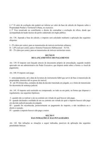 § 1° O valor de avaliação não poderá ser inferior ao valor da base de cálculo do Imposto sobre a
Propriedade Predial e Territorial Urbana, no exercício.
§ 2° Fica ressalvado ao contribuinte o direito de contraditar a avaliação de ofício, desde que
acompanhada de laudo técnico de perito cadastrado em órgão público.
Art. 138. Apurada a base de cálculo, o imposto será calculado mediante a aplicação das seguintes
alíquotas:
I - 2% (dois por cento), para as transmissões de imóveis territoriais urbanos;
II - 1,0% (um por cento), para o Sistema Financeiro Habitacional – S.F.H;
III – 2% (dois por cento), para as transmissões de imóveis territoriais rurais.
SEÇÃO IV
DO LANÇAMENTO E DO PAGAMENTO
Art. 139. O imposto será lançado através de documento próprio de arrecadação, segundo modelo
aprovado em ato administrativo do Poder Executivo, que disporá ainda sobre a forma e o local de
pagamento.
Art. 140. O imposto será pago:
I - antecipadamente, até a data da lavratura do instrumento hábil que servir de base à transmissão da
propriedade, domínio útil ou posse do imóvel;
II - até 30 (trinta) dias, contados da data da decisão transitada em julgado, se o título de transmissão
for decorrente de sentença judicial.
Art. 141. O imposto será restituído ou compensado, no todo ou em parte, na forma que dispuser o
regulamento, nas seguintes hipóteses:
I - quando não se realizar o ato ou contrato em virtude do qual houver sido pago;
II - quando declarada a nulidade do ato ou contrato em virtude do qual o imposto houver sido pago
em decisão judicial passada em julgado;
III - quando for reconhecida, posteriormente ao pagamento do imposto, a não incidência ou o
direito à isenção;
IV - quando o imposto houver sido pago a maior.
SEÇÃO V
DAS INFRAÇÕES E DAS PENALIDADES
Art. 142. São infrações as situações a seguir indicadas, passíveis de aplicação das seguintes
penalidades básicas:
 