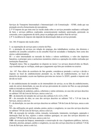 Serviços de Transporte Interestadual e Intermunicipal e de Comunicação – ICMS, ainda que sua
prestação envolva fornecimento de mercadorias.
§ 3º O imposto de que trata esta Lei incide ainda sobre os serviços prestados mediante a utilização
de bens e serviços públicos explorados economicamente mediante autorização, permissão ou
concessão, com o pagamento de tarifa, preço ou pedágio pelo usuário final do serviço.
§ 4º A incidência do imposto não depende da denominação dada ao serviço prestado.
Art. 146. O imposto não incide sobre:
I - as exportações de serviços para o exterior do País;
II - a prestação de serviços em relação de emprego, dos trabalhadores avulsos, dos diretores e
membros de conselho consultivo ou de conselho fiscal de sociedades e fundações, bem como dos
sócios e administradores;
III - o valor intermediado no mercado de títulos e valores mobiliários, o valor dos depósitos
bancários, o principal, juros e acréscimos moratórios relativos a operações de crédito realizadas por
instituições financeiras.
Parágrafo único. Não se enquadram no disposto no inciso I os serviços desenvolvidos no Brasil,
cujo resultado aqui se verifique, ainda que o pagamento seja feito por residente no exterior.
Art. 147. Para efeito da ocorrência do fato gerador, considera-se prestado o serviço e devido o
imposto no local do estabelecimento prestador ou, na falta do estabelecimento, no local do
domicílio do prestador, exceto nas hipóteses previstas nos incisos I a XXIV, quando o imposto será
devido no local:
I - do estabelecimento do tomador ou do intermediário do serviço, ou na falta de estabelecimento,
onde ele estiver domiciliado, no caso de serviço proveniente do exterior do País ou cuja prestação
tenha se iniciado no exterior do País;
II - da instalação de andaimes, palcos, coberturas e outras estruturas, no caso dos serviços descritos
no subitem 3.05 da Lista de Serviços, anexa a esta Lei;
III – do domicílio do tomador dos serviços dos subitens 4.22, 4.23 e 5.09;
IV - da execução da obra, no caso dos serviços descritos no subitem 7.02 e 7.19 da Lista de
Serviços, anexa a esta Lei;
V - da demolição, no caso dos serviços descritos no subitem 7.04 da Lista de Serviços, anexa a esta
Lei;
VI - das edificações em geral, estradas, pontes, portos e congêneres, no caso dos serviços descritos
no subitem 7.05 da Lista de Serviços, anexa a esta Lei;
VII - da execução da varrição, coleta, remoção, incineração, tratamento, reciclagem, separação e
destinação final de lixo, rejeitos e outros resíduos quaisquer, no caso dos serviços descritos no
subitem 7.09 da Lista de Serviços, anexa a esta Lei;
VIII - da execução da limpeza, manutenção e conservação de vias e logradouros públicos, imóveis,
chaminés, piscinas, parques, jardins e congêneres, no caso dos serviços descritos no subitem 7.10 da
Lista de Serviços, anexa a esta Lei;
 