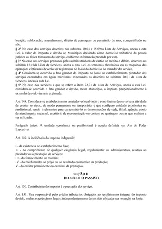 locação, sublocação, arrendamento, direito de passagem ou permissão de uso, compartilhado ou
não.
§ 2° No caso dos serviços descritos nos subitens 10.04 e 15.09da Lista de Serviços, anexa a esta
Lei, o valor do imposto é devido ao Município declarado como domicílio tributário da pessoa
jurídica ou física tomadora do serviço, conforme informação prestada por este.
§ 3° No caso dos serviços prestados pelas administradoras de cartão de crédito e débito, descritos no
subitem 15.01da Lista de Serviços, anexa a esta Lei, os terminais eletrônicos ou as máquinas das
operações efetivadas deverão ser registradas no local do domicílio do tomador do serviço.
§ 4º Considera-se ocorrido o fato gerador do imposto no local do estabelecimento prestador dos
serviços executados em águas marítimas, excetuados os descritos no subitem 20.01 da Lista de
Serviços, anexa a esta Lei.
§ 5º No caso dos serviços a que se refere o item 22.01 da Lista de Serviços, anexa a esta Lei,
considera-se ocorrido o fato gerador e devido, neste Município, o imposto proporcionalmente à
extensão de rodovia nele explorada.
Art. 148. Considera-se estabelecimento prestador o local onde o contribuinte desenvolva a atividade
de prestar serviços, de modo permanente ou temporário, e que configure unidade econômica ou
profissional, sendo irrelevantes para caracterizá-lo as denominações de sede, filial, agência, posto
de atendimento, sucursal, escritório de representação ou contato ou quaisquer outras que venham a
ser utilizadas.
Parágrafo único. A unidade econômica ou profissional é aquela definida em Ato do Poder
Executivo.
Art. 149. A incidência do imposto independe:
I - da existência de estabelecimento fixo;
II - do cumprimento de qualquer exigência legal, regulamentar ou administrativa, relativa ao
prestador ou à prestação de serviços;
III - do fornecimento de material;
IV - do recebimento do preço ou do resultado econômico da prestação;
V - do caráter permanente ou eventual da prestação.
SEÇÃO II
DO SUJEITO PASSIVO
Art. 150. Contribuinte do imposto é o prestador do serviço.
Art. 151. Fica responsável pelo crédito tributário, obrigados ao recolhimento integral do imposto
devido, multas e acréscimos legais, independentemente de ter sido efetuada sua retenção na fonte:
 