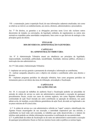 VII - a manutenção, junto à repartição fiscal, de suas informações cadastrais atualizadas, tais como
as relativas ao imóvel, ao estabelecimento, aos sócios, diretores, administradores e procuradores.
Art. 7° Os direitos, as garantias e as obrigações previstas neste Livro não excluem outros
decorrentes de tratados ou convenções, da legislação ordinária, de regulamentos ou outros atos
normativos expedidos pelas autoridades competentes, bem como os que derivem da analogia e dos
princípios gerais do direito.
TÍTULO III
DOS DEVERES DA ADMINISTRAÇÃO FAZENDÁRIA
CAPÍTULO I
DA ADMINISTRAÇÃO TRIBUTÁRIA
Art. 8° A Administração Tributária atuará em obediência aos princípios da legalidade,
impessoalidade, moralidade, publicidade, razoabilidade, finalidade, interesse público, eficiência e
motivação dos atos administrativos.
Art. 9° Cabe ainda à Administração Tributária:
I - implantar um serviço gratuito e permanente de orientação e informação ao contribuinte;
II - realizar campanha educativa com o objetivo de orientar o contribuinte sobre seus direitos e
deveres;
III - implantar programa periódico de educação tributária, bem como programa periódico de
treinamento para os servidores das áreas de tributação, arrecadação e fiscalização.
CAPÍTULO II
DAS AÇÕES FISCAIS
Art. 10. A execução de trabalhos de auditoria fiscal e fiscalização poderão ser precedidas de
emissão de ordem de serviço ou outro ato administrativo autorizando a execução de quaisquer
procedimentos fiscais, exceto nos casos de extrema urgência, tais como flagrante infracional,
continuidade de ação fiscal iniciada em outro contribuinte ou apuração de denúncia, nos quais
adotar-se-ão, de imediato, as providências garantidoras da ação fiscal, devendo ser legitimado o ato
no prazo máximo de 05 (cinco) dias.
§ 1° A ordem de serviço ou o ato administrativo referido no "caput" conterá a identificação dos
Agentes Fiscais encarregados de sua execução, a autoridade responsável por sua emissão, o
contribuinte ou local onde será executada, os trabalhos que serão desenvolvidos e o número do
telefone onde poderão ser obtidas informações necessárias à confirmação de sua autenticidade.
§ 2° A publicidade da ordem de fiscalização ou de outro ato administrativo autorizando a execução
de quaisquer procedimentos fiscais se fará nos mesmos locais onde se publica as normas legais.
 