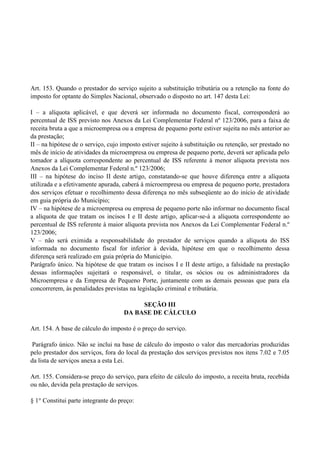 Art. 153. Quando o prestador do serviço sujeito a substituição tributária ou a retenção na fonte do
imposto for optante do Simples Nacional, observado o disposto no art. 147 desta Lei:
I – a alíquota aplicável, e que deverá ser informada no documento fiscal, corresponderá ao
percentual de ISS previsto nos Anexos da Lei Complementar Federal nº 123/2006, para a faixa de
receita bruta a que a microempresa ou a empresa de pequeno porte estiver sujeita no mês anterior ao
da prestação;
II – na hipótese de o serviço, cujo imposto estiver sujeito à substituição ou retenção, ser prestado no
mês de início de atividades da microempresa ou empresa de pequeno porte, deverá ser aplicada pelo
tomador a alíquota correspondente ao percentual de ISS referente à menor alíquota prevista nos
Anexos da Lei Complementar Federal n.º 123/2006;
III – na hipótese do inciso II deste artigo, constatando-se que houve diferença entre a alíquota
utilizada e a efetivamente apurada, caberá à microempresa ou empresa de pequeno porte, prestadora
dos serviços efetuar o recolhimento dessa diferença no mês subseqüente ao do início de atividade
em guia própria do Município;
IV – na hipótese de a microempresa ou empresa de pequeno porte não informar no documento fiscal
a alíquota de que tratam os incisos I e II deste artigo, aplicar-se-á a alíquota correspondente ao
percentual de ISS referente à maior alíquota prevista nos Anexos da Lei Complementar Federal n.º
123/2006;
V – não será eximida a responsabilidade do prestador de serviços quando a alíquota do ISS
informada no documento fiscal for inferior à devida, hipótese em que o recolhimento dessa
diferença será realizado em guia própria do Município.
Parágrafo único. Na hipótese de que tratam os incisos I e II deste artigo, a falsidade na prestação
dessas informações sujeitará o responsável, o titular, os sócios ou os administradores da
Microempresa e da Empresa de Pequeno Porte, juntamente com as demais pessoas que para ela
concorrerem, às penalidades previstas na legislação criminal e tributária.
SEÇÃO III
DA BASE DE CÁLCULO
Art. 154. A base de cálculo do imposto é o preço do serviço.
Parágrafo único. Não se inclui na base de cálculo do imposto o valor das mercadorias produzidas
pelo prestador dos serviços, fora do local da prestação dos serviços previstos nos itens 7.02 e 7.05
da lista de serviços anexa a esta Lei.
Art. 155. Considera-se preço do serviço, para efeito de cálculo do imposto, a receita bruta, recebida
ou não, devida pela prestação de serviços.
§ 1° Constitui parte integrante do preço:
 