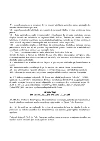 V - os profissionais que a compõem devem possuir habilitação específica para a prestação dos
serviços contratualmente previstos;
VI – os profissionais são habilitados ao exercício da mesma atividade e prestam serviços de forma
pessoal;
VII – Seja registrada no órgão regulamentador e fiscalizador da atividade intelectual, simples,
simples limitada ou individuais de responsabilidade limitada, formada por sócios da mesma
habilitação profissional inscritos no mesmo órgão fiscalizador da profissão que prestam serviços, de
forma pessoal, responsabilizando-se pelos atos, sem assumir caráter empresarial;
VIII – seja Sociedades simples ou individuais de responsabilidade limitada de natureza simples,
porquanto só nestas seus sócios possuem responsabilidade pessoal. Mesmo que a sociedade seja
constituída sob forma de simples Ltda ou simples pura;
IX – Deverá constar em seu contrato social, clausula de distribuição de lucros:
Divisão dos lucros é baseada no trabalho de cada sócio (pelos seus próprios serviços) o sócio
executa os serviços pessoalmente, em nome da sociedade, mas assumindo pessoalmente (e de forma
ilimitada) a responsabilidade;
X – não desenvolvam atividade diversa daquela a que estejam habilitados profissionalmente os
sócios;
XI – não tenham sócios que delas participe tão somente para aportar capital ou administrar;
XII – não terceirizem ou repassem a terceiros os serviços relacionados à atividade da sociedade;
XIII – não caracterizem-se como empresários ou cuja atividade constitua elemento de empresa.
Art. 159. O Empreendedor Individual – EI, de que trata a Lei Complementar Federal n° 128/2008,
recolherá o ISS em valores fixos mensais, definidos na Tabela de Receita n° II, independentemente
da receita bruta por ele auferida no mês, obedecidas as normas específicas previstas nos artigos 18-
A, 18-B e 18-C da Lei Complementar Federal nº 123/2006, na redação da Lei Complementar
Federal 128/2008, e na forma regulamentada pelo Comitê Gestor.
SUBSEÇÃO I
DA ESTIMATIVA DA BASE DE CÁLCULO
Art. 160. Nas prestações de serviços de difícil controle ou fiscalização, definidas em regulamento, a
base de cálculo será estimada, conforme critérios estabelecidos em Ato do Poder Executivo.
Art. 161. Os critérios para aplicação do regime de estimativa da base de cálculo deverão ser
publicados até o último dia útil do mês de setembro de cada exercício, para vigência nos exercícios
seguintes.
Parágrafo único. O Chefe do Poder Executivo atualizará monetariamente os valores estimados, nos
mesmos índices aplicados para atualização dos tributos.
 
