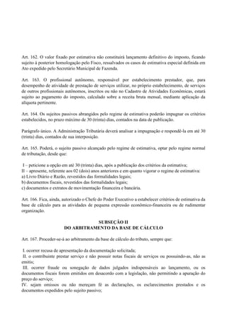 Art. 162. O valor fixado por estimativa não constituirá lançamento definitivo do imposto, ficando
sujeito à posterior homologação pelo Fisco, ressalvados os casos de estimativa especial definida em
Ato expedido pelo Secretário Municipal de Fazenda.
Art. 163. O profissional autônomo, responsável por estabelecimento prestador, que, para
desempenho de atividade de prestação de serviços utilizar, no próprio estabelecimento, de serviços
de outros profissionais autônomos, inscritos ou não no Cadastro de Atividades Econômicas, estará
sujeito ao pagamento do imposto, calculado sobre a receita bruta mensal, mediante aplicação da
alíquota pertinente.
Art. 164. Os sujeitos passivos abrangidos pelo regime de estimativa poderão impugnar os critérios
estabelecidos, no prazo máximo de 30 (trinta) dias, contados na data de publicação.
Parágrafo único. A Administração Tributária deverá analisar a impugnação e respondê-la em até 30
(trinta) dias, contados de sua interposição.
Art. 165. Poderá, o sujeito passivo alcançado pelo regime de estimativa, optar pelo regime normal
de tributação, desde que:
I – peticione a opção em até 30 (trinta) dias, após a publicação dos critérios da estimativa;
II – apresente, referente aos 02 (dois) anos anteriores e em quanto vigorar o regime de estimativa:
a) Livro Diário e Razão, revestidos das formalidades legais;
b) documentos fiscais, revestidos das formalidades legais;
c) documentos e extratos de movimentação financeira e bancária.
Art. 166. Fica, ainda, autorizado o Chefe do Poder Executivo a estabelecer critérios de estimativa da
base de cálculo para as atividades de pequena expressão econômico-financeira ou de rudimentar
organização.
SUBSEÇÃO II
DO ARBITRAMENTO DA BASE DE CÁLCULO
Art. 167. Proceder-se-á ao arbitramento da base de cálculo do tributo, sempre que:
I. ocorrer recusa de apresentação da documentação solicitada;
II. o contribuinte prestar serviço e não possuir notas fiscais de serviços ou possuindo-as, não as
emitis;
III. ocorrer fraude ou sonegação de dados julgados indispensáveis ao lançamento, ou os
documentos fiscais forem emitidos em desacordo com a legislação, não permitindo a apuração do
preço do serviço;
IV. sejam omissos ou não mereçam fé as declarações, os esclarecimentos prestados e os
documentos expedidos pelo sujeito passivo;
 