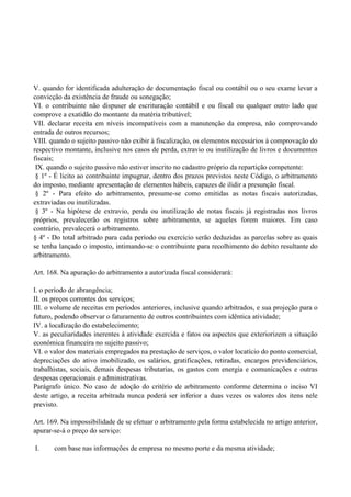 V. quando for identificada adulteração de documentação fiscal ou contábil ou o seu exame levar a
convicção da existência de fraude ou sonegação;
VI. o contribuinte não dispuser de escrituração contábil e ou fiscal ou qualquer outro lado que
comprove a exatidão do montante da matéria tributável;
VII. declarar receita em níveis incompatíveis com a manutenção da empresa, não comprovando
entrada de outros recursos;
VIII. quando o sujeito passivo não exibir à fiscalização, os elementos necessários à comprovação do
respectivo montante, inclusive nos casos de perda, extravio ou inutilização de livros e documentos
fiscais;
IX. quando o sujeito passivo não estiver inscrito no cadastro próprio da repartição competente:
§ 1º - É licito ao contribuinte impugnar, dentro dos prazos previstos neste Código, o arbitramento
do imposto, mediante apresentação de elementos hábeis, capazes de ilidir a presunção fiscal.
§ 2º - Para efeito do arbitramento, presume-se como emitidas as notas fiscais autorizadas,
extraviadas ou inutilizadas.
§ 3º - Na hipótese de extravio, perda ou inutilização de notas fiscais já registradas nos livros
próprios, prevalecerão os registros sobre arbitramento, se aqueles forem maiores. Em caso
contrário, prevalecerá o arbitramento.
§ 4º - Do total arbitrado para cada período ou exercício serão deduzidas as parcelas sobre as quais
se tenha lançado o imposto, intimando-se o contribuinte para recolhimento do debito resultante do
arbitramento.
Art. 168. Na apuração do arbitramento a autorizada fiscal considerará:
I. o período de abrangência;
II. os preços correntes dos serviços;
III. o volume de receitas em períodos anteriores, inclusive quando arbitrados, e sua projeção para o
futuro, podendo observar o faturamento de outros contribuintes com idêntica atividade;
IV. a localização do estabelecimento;
V. as peculiaridades inerentes à atividade exercida e fatos ou aspectos que exteriorizem a situação
econômica financeira no sujeito passivo;
VI. o valor dos materiais empregados na prestação de serviços, o valor locatício do ponto comercial,
depreciações do ativo imobilizado, os salários, gratificações, retiradas, encargos previdenciários,
trabalhistas, sociais, demais despesas tributarias, os gastos com energia e comunicações e outras
despesas operacionais e administrativas.
Parágrafo único. No caso de adoção do critério de arbitramento conforme determina o inciso VI
deste artigo, a receita arbitrada nunca poderá ser inferior a duas vezes os valores dos itens nele
previsto.
Art. 169. Na impossibilidade de se efetuar o arbitramento pela forma estabelecida no artigo anterior,
apurar-se-á o preço do serviço:
I. com base nas informações de empresa no mesmo porte e da mesma atividade;
 
