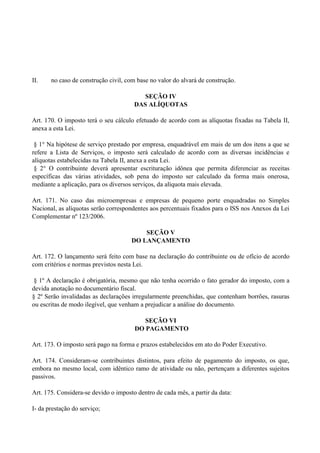 II. no caso de construção civil, com base no valor do alvará de construção.
SEÇÃO IV
DAS ALÍQUOTAS
Art. 170. O imposto terá o seu cálculo efetuado de acordo com as alíquotas fixadas na Tabela II,
anexa a esta Lei.
§ 1° Na hipótese de serviço prestado por empresa, enquadrável em mais de um dos itens a que se
refere a Lista de Serviços, o imposto será calculado de acordo com as diversas incidências e
alíquotas estabelecidas na Tabela II, anexa a esta Lei.
§ 2° O contribuinte deverá apresentar escrituração idônea que permita diferenciar as receitas
específicas das várias atividades, sob pena do imposto ser calculado da forma mais onerosa,
mediante a aplicação, para os diversos serviços, da alíquota mais elevada.
Art. 171. No caso das microempresas e empresas de pequeno porte enquadradas no Simples
Nacional, as alíquotas serão correspondentes aos percentuais fixados para o ISS nos Anexos da Lei
Complementar nº 123/2006.
SEÇÃO V
DO LANÇAMENTO
Art. 172. O lançamento será feito com base na declaração do contribuinte ou de ofício de acordo
com critérios e normas previstos nesta Lei.
§ 1º A declaração é obrigatória, mesmo que não tenha ocorrido o fato gerador do imposto, com a
devida anotação no documentário fiscal.
§ 2º Serão invalidadas as declarações irregularmente preenchidas, que contenham borrões, rasuras
ou escritas de modo ilegível, que venham a prejudicar a análise do documento.
SEÇÃO VI
DO PAGAMENTO
Art. 173. O imposto será pago na forma e prazos estabelecidos em ato do Poder Executivo.
Art. 174. Consideram-se contribuintes distintos, para efeito de pagamento do imposto, os que,
embora no mesmo local, com idêntico ramo de atividade ou não, pertençam a diferentes sujeitos
passivos.
Art. 175. Considera-se devido o imposto dentro de cada mês, a partir da data:
I- da prestação do serviço;
 