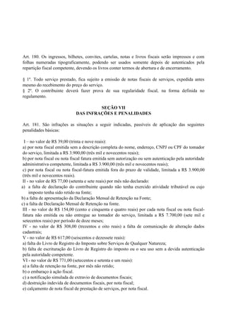 Art. 180. Os ingressos, bilhetes, convites, cartelas, notas e livros fiscais serão impressos e com
folhas numeradas tipograficamente, podendo ser usados somente depois de autenticados pela
repartição fiscal competente, devendo os livros conter termos de abertura e de encerramento.
§ 1º. Todo serviço prestado, fica sujeito a emissão de notas fiscais de serviços, expedida antes
mesmo do recebimento do preço do serviço.
§ 2º. O contribuinte deverá fazer prova de sua regularidade fiscal, na forma definida no
regulamento.
SEÇÃO VII
DAS INFRAÇÕES E PENALIDADES
Art. 181. São infrações as situações a seguir indicadas, passíveis de aplicação das seguintes
penalidades básicas:
I – no valor de R$ 39,00 (trinta e nove reais):
a) por nota fiscal emitida sem a descrição completa do nome, endereço, CNPJ ou CPF do tomador
do serviço, limitada a R$ 3.900,00 (três mil e novecentos reais);
b) por nota fiscal ou nota fiscal fatura emitida sem autorização ou sem autenticação pela autoridade
administrativa competente, limitada a R$ 3.900,00 (três mil e novecentos reais);
c) por nota fiscal ou nota fiscal-fatura emitida fora do prazo de validade, limitada a R$ 3.900,00
(três mil e novecentos reais).
II - no valor de R$ 77,00 (setenta e sete reais) por mês não declarado:
a) a falta de declaração do contribuinte quando não tenha exercido atividade tributável ou cujo
imposto tenha sido retido na fonte;
b) a falta de apresentação da Declaração Mensal de Retenção na Fonte;
c) a falta de Declaração Mensal de Retenção na fonte.
III - no valor de R$ 154,00 (cento e cinquenta e quatro reais) por cada nota fiscal ou nota fiscal-
fatura não emitida ou não entregue ao tomador do serviço, limitada a R$ 7.700,00 (sete mil e
setecentos reais) por período de doze meses;
IV - no valor de R$ 308,00 (trezentos e oito reais) a falta de comunicação de alteração dados
cadastrais;
V - no valor de R$ 617,00 (seiscentos e dezessete reais):
a) falta do Livro de Registro do Imposto sobre Serviços de Qualquer Natureza;
b) falta de escrituração do Livro de Registro do imposto ou o seu uso sem a devida autenticação
pela autoridade competente.
VI - no valor de R$ 771,00 (setecentos e setenta e um reais):
a) a falta de retenção na fonte, por mês não retido;
b) o embaraço à ação fiscal.
c) a notificação simulada de extravio de documentos fiscais;
d) destruição indevida de documentos fiscais, por nota fiscal;
e) calçamento de nota fiscal de prestação de serviços, por nota fiscal.
 