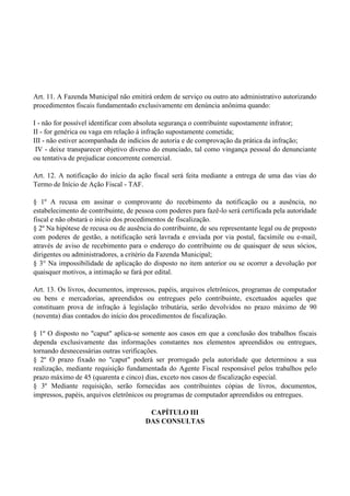 Art. 11. A Fazenda Municipal não emitirá ordem de serviço ou outro ato administrativo autorizando
procedimentos fiscais fundamentado exclusivamente em denúncia anônima quando:
I - não for possível identificar com absoluta segurança o contribuinte supostamente infrator;
II - for genérica ou vaga em relação à infração supostamente cometida;
III - não estiver acompanhada de indícios de autoria e de comprovação da prática da infração;
IV - deixe transparecer objetivo diverso do enunciado, tal como vingança pessoal do denunciante
ou tentativa de prejudicar concorrente comercial.
Art. 12. A notificação do início da ação fiscal será feita mediante a entrega de uma das vias do
Termo de Início de Ação Fiscal - TAF.
§ 1º A recusa em assinar o comprovante do recebimento da notificação ou a ausência, no
estabelecimento de contribuinte, de pessoa com poderes para fazê-lo será certificada pela autoridade
fiscal e não obstará o início dos procedimentos de fiscalização.
§ 2º Na hipótese de recusa ou de ausência do contribuinte, de seu representante legal ou de preposto
com poderes de gestão, a notificação será lavrada e enviada por via postal, facsímile ou e-mail,
através de aviso de recebimento para o endereço do contribuinte ou de quaisquer de seus sócios,
dirigentes ou administradores, a critério da Fazenda Municipal;
§ 3° Na impossibilidade de aplicação do disposto no item anterior ou se ocorrer a devolução por
quaisquer motivos, a intimação se fará por edital.
Art. 13. Os livros, documentos, impressos, papéis, arquivos eletrônicos, programas de computador
ou bens e mercadorias, apreendidos ou entregues pelo contribuinte, excetuados aqueles que
constituam prova de infração à legislação tributária, serão devolvidos no prazo máximo de 90
(noventa) dias contados do início dos procedimentos de fiscalização.
§ 1º O disposto no "caput" aplica-se somente aos casos em que a conclusão dos trabalhos fiscais
dependa exclusivamente das informações constantes nos elementos apreendidos ou entregues,
tornando desnecessárias outras verificações.
§ 2º O prazo fixado no "caput" poderá ser prorrogado pela autoridade que determinou a sua
realização, mediante requisição fundamentada do Agente Fiscal responsável pelos trabalhos pelo
prazo máximo de 45 (quarenta e cinco) dias, exceto nos casos de fiscalização especial.
§ 3º Mediante requisição, serão fornecidas aos contribuintes cópias de livros, documentos,
impressos, papéis, arquivos eletrônicos ou programas de computador apreendidos ou entregues.
CAPÍTULO III
DAS CONSULTAS
 