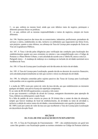 I - os que, embora no mesmo local, ainda que com idêntico ramo de negócio, pertençam a
diferentes pessoas físicas ou jurídicas;
II - os que, embora sob as mesmas responsabilidades e ramos de negócios, estejam em locais
diferentes.
Art. 186. Sujeitos passivos das taxas são os comerciantes, industriais, profissionais, prestadores de
serviços e outros, estabelecidos ou não, inclusive os ambulantes que negociarem nas feiras livres,
sem prejuízo, quanto a estes últimos, na cobrança da Taxa de Licença para ocupação de Áreas em
Vias em Logradouros Públicos.
Art. 187. A Taxa é devida pelas diligências para verificação das condições para localização dos
estabelecimentos quanto aos usos existentes no entorno e sua compatibilização com o Código de
Posturas e o Plano Diretor Urbano, e será calculada de acordo com a Tabela III, anexa a esta Lei.
Parágrafo único. - A mudança de endereço ou a mudança ou inclusão de atividade acarretará nova
incidência da Taxa.
Art. 188. A Taxa de Licença para Localização será devida antes do início da atividade.
Art. 189. A Taxa de Licença para Localização, quando devida no decorrer do exercício financeiro,
será calculada proporcionalmente ao mês que ocorrer o início ou alteração da atividade.
Art. 190. As infrações cometidas pelos sujeitos passivos das Taxas de Licença para Localização
serão punidas com as seguintes penalidades:
I. a multa de 100% (cem por cento) do valor da taxa devida, aos que estabelecerem ou iniciarem
qualquer atividade, sem prévia licença de repartição competente;
II. no valor de R$ 463,00 (quatrocentos e sessenta e três reais):
a) aos que recusarem a exibição do alvará de Licença, sonegarem documentos para apuração da
Taxa, ilidirem ou embaraçarem a ação fiscal;
b) a falta de pedido de nova vistoria no prazo de 30 (trinta) dias a contar da data da alteração,
sempre que houver mudança de local de estabelecimento, de atividade ou ramo de atividade e,
inclusive a adição de outros ramos de atividades, concomitantemente com aqueles já permitidos.
III. 100% (cem por cento) do valor da taxa aos que recolherem a Taxa de Licença para Localização
em decorrência da ação fiscal.
SEÇÃO II
DA TAXA DE FISCALIZAÇÃO DO FUNCIONAMENTO
Art. 191. A Taxa de Fiscalização do Funcionamento – TFF - dos estabelecimentos em geral tem
como fato gerador a sua fiscalização quanto as normas constantes no Código de Posturas relativas
 