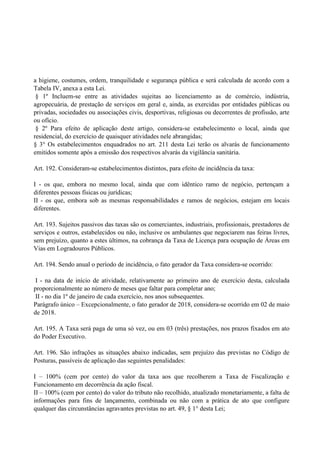 a higiene, costumes, ordem, tranquilidade e segurança pública e será calculada de acordo com a
Tabela IV, anexa a esta Lei.
§ 1º Incluem-se entre as atividades sujeitas ao licenciamento as de comércio, indústria,
agropecuária, de prestação de serviços em geral e, ainda, as exercidas por entidades públicas ou
privadas, sociedades ou associações civis, desportivas, religiosas ou decorrentes de profissão, arte
ou ofício.
§ 2º Para efeito de aplicação deste artigo, considera-se estabelecimento o local, ainda que
residencial, do exercício de quaisquer atividades nele abrangidas;
§ 3° Os estabelecimentos enquadrados no art. 211 desta Lei terão os alvarás de funcionamento
emitidos somente após a emissão dos respectivos alvarás da vigilância sanitária.
Art. 192. Consideram-se estabelecimentos distintos, para efeito de incidência da taxa:
I - os que, embora no mesmo local, ainda que com idêntico ramo de negócio, pertençam a
diferentes pessoas físicas ou jurídicas;
II - os que, embora sob as mesmas responsabilidades e ramos de negócios, estejam em locais
diferentes.
Art. 193. Sujeitos passivos das taxas são os comerciantes, industriais, profissionais, prestadores de
serviços e outros, estabelecidos ou não, inclusive os ambulantes que negociarem nas feiras livres,
sem prejuízo, quanto a estes últimos, na cobrança da Taxa de Licença para ocupação de Áreas em
Vias em Logradouros Públicos.
Art. 194. Sendo anual o período de incidência, o fato gerador da Taxa considera-se ocorrido:
I - na data de início de atividade, relativamente ao primeiro ano de exercício desta, calculada
proporcionalmente ao número de meses que faltar para completar ano;
II - no dia 1º de janeiro de cada exercício, nos anos subsequentes.
Parágrafo único – Excepcionalmente, o fato gerador de 2018, considera-se ocorrido em 02 de maio
de 2018.
Art. 195. A Taxa será paga de uma só vez, ou em 03 (três) prestações, nos prazos fixados em ato
do Poder Executivo.
Art. 196. São infrações as situações abaixo indicadas, sem prejuízo das previstas no Código de
Posturas, passíveis de aplicação das seguintes penalidades:
I – 100% (cem por cento) do valor da taxa aos que recolherem a Taxa de Fiscalização e
Funcionamento em decorrência da ação fiscal.
II – 100% (cem por cento) do valor do tributo não recolhido, atualizado monetariamente, a falta de
informações para fins de lançamento, combinada ou não com a prática de ato que configure
qualquer das circunstâncias agravantes previstas no art. 49, § 1° desta Lei;
 