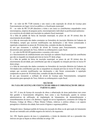 III – no valor de R$ 77,00 (setenta e sete reais) a não exposição do alvará de Licença para
Funcionamento em lugar visível ao público e a fiscalização municipal.
IV – no valor de R$ 231,00 (duzentos e trinta e um reais) os contribuintes enquadrados como
microempresa, empresa de pequeno porte, microempresário individual ou profissional autônomo:
a) o exercício de atividade sem inscrição no cadastro fiscal municipal;
b) a falta de pedido de baixa da inscrição municipal, no prazo de até 30 (trinta) dias do
encerramento da atividade;
c) a falta de renovação dos dados constantes no formulário de inscrição (Boletim de Cadastro de
Atividades), sempre que ocorrem modificações nas declarações e não forem comunicadas à
repartição competente no prazo de 30 (trinta) dias, contados da data de alteração;
d) aos que recusarem a exibição do alvará de Licença para Funcionamento, sonegarem
documentos para apuração da Taxa, ilidirem ou embaraçarem a ação fiscal.
V – no valor de R$ 463,00 (quatrocentos e sessenta e três reais):
a) o funcionamento de estabelecimento sem inscrição no cadastro fiscal municipal de contribuinte
que não se enquadre na situação prevista no inciso IV deste artigo;
b) a falta de pedido de baixa da inscrição municipal, no prazo de até 30 (trinta) dias do
encerramento da atividade, por contribuinte que não se enquadre na situação prevista no inciso IV
deste artigo;
c) a falta de renovação dos dados constantes no formulário de inscrição (Boletim de Cadastro de
Atividades) dos contribuintes que não se enquadrem na situação prevista no inciso IV deste artigo,
sempre que ocorrem modificações nas declarações e não forem comunicadas à repartição
competente no prazo de 30 (trinta) dias, contados da data de alteração.
d) aos que recusarem a exibição do alvará de Licença para Funcionamento, sonegarem
documentos para apuração da Taxa, ilidirem ou embaraçarem a ação fiscal.
SEÇÃO III
DA TAXA DE LICENÇA DE EXECUÇÃO DE OBRAS E URBANIZAÇÃO DE ÁREAS
PARTICULARES
Art. 197. A taxa de licença de execução de obras e urbanização de áreas particulares tem como
fato gerador o licenciamento obrigatório, bem como a sua fiscalização, quanto às normas
administrativas de edificação, de implantação de loteamentos, de desmembramento e
remembramentos de áreas e de abertura e ligação de novos logradouros, constantes do Código de
Posturas, Código de Obras e Plano Diretor Urbano, relativas à estética urbana e ao aspecto
paisagístico e histórico da cidade, bem assim à higiene e segurança pública.
Parágrafo único. Qualquer pedido de licença de execução de obras ou de aprovação de loteamento
deverá ser instruído com certidão negativa do imóvel e do requerente.
Art. 198. Sujeito passivo da taxa é o proprietário, o titular do domínio útil ou o possuidor dos
imóveis em que se façam as obras referidas no artigo 199.
 