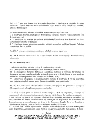 Art. 199. A taxa será devida pela aprovação do projeto e fiscalização e execução de obras,
loteamento e demais atos e atividades constantes da tabela a que se refere o artigo 200, dentro do
território do município.
§ 1º - Entende-se como obras de loteamento, para efeito de incidência da taxa:
a) a construção, reforma, ampliação ou demolição de edificação e muros ou qualquer outra obra
de construção civil;
b) o loteamento em terrenos particulares, segundo critérios fixados pela Secretaria de Infra-
Estrutura do Município de Barreiras.
§ 2º - Nenhuma obra ou loteamento poderá ser iniciado, sem prévio pedido de licença à Prefeitura
e pagamento da taxa devida.
Art. 200. A taxa será calculada de acordo com a Tabela V, anexa a esta Lei.
Art. 201. A taxa será arrecadada no ato de licenciamento da obra ou da execução do arruamento ou
loteamento.
Art. 202. São isentos da taxa:
I - a limpeza ou pintura interna e externa de prédios, muros e gradis;
II - a construção de passeios em logradouros públicos providos de meio fio;
III - a construção de barracões destinados a guarda de materiais, a colocação de tapumes e a
limpeza de terrenos, quando destinados a obra de construção civil, desde que o proprietário ou
interessado tenha requerido licença para executar a obra no local;
IV - a construção tipo popular ou inferior com área máxima de construção de 49 m2 (quarenta e
nove metros quadrados), quando requerida pelo proprietário, para sua moradia.
Art. 203. São infrações as situações abaixo indicadas, sem prejuízo das previstas no Código de
Obras, passíveis de aplicação das seguintes penalidades:
I - no valor de 100% (cem por cento) do tributo corrigido, a falta de lançamento, declaração ou
pagamento do tributo aos que iniciarem construções sem prévia licença da repartição competente;
II - no valor de 100% (cem por cento) do tributo corrigido, a obra ou a construção que estiver em
desacordo com as normas administrativas de edificação, de implantação de loteamento, de
desmembramento e remembramento de áreas e de aberturas e ligação de novos logradouros
constantes do Código de Posturas, Código de Obras e Plano Diretor Urbano;
III - no valor de R$ 463,00 (quatrocentos e sessenta e três reais) aos que recusarem a exibição do
alvará de construção, embaraçarem a ação fiscal ou sonegarem documentos para apuração da Taxa.
SEÇÃO IV
DA TAXA DE LICENÇA PARA EXPOSIÇÃO DE PUBLICIDADE NAS VIAS E
LOGRADOUROS PÚBLICOS E EM LOCAIS EXPOSTOS AO PÚBLICO
 
