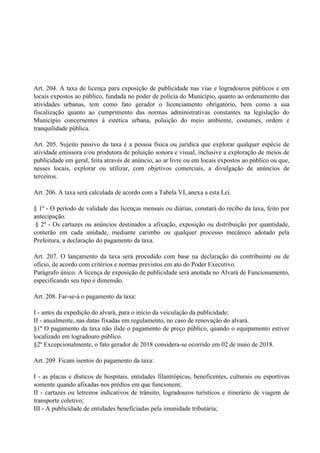 Art. 204. A taxa de licença para exposição de publicidade nas vias e logradouros públicos e em
locais expostos ao público, fundada no poder de polícia do Município, quanto ao ordenamento das
atividades urbanas, tem como fato gerador o licenciamento obrigatório, bem como a sua
fiscalização quanto ao cumprimento das normas administrativas constantes na legislação do
Município concernentes à estética urbana, poluição do meio ambiente, costumes, ordem e
tranquilidade pública.
Art. 205. Sujeito passivo da taxa é a pessoa física ou jurídica que explorar qualquer espécie de
atividade emissora e/ou produtora de poluição sonora e visual, inclusive a exploração de meios de
publicidade em geral, feita através de anúncio, ao ar livre ou em locais expostos ao público ou que,
nesses locais, explorar ou utilizar, com objetivos comerciais, a divulgação de anúncios de
terceiros.
Art. 206. A taxa será calculada de acordo com a Tabela VI, anexa a esta Lei.
§ 1º - O período de validade das licenças mensais ou diárias, constará do recibo da taxa, feito por
antecipação.
§ 2º - Os cartazes ou anúncios destinados a afixação, exposição ou distribuição por quantidade,
conterão em cada unidade, mediante carimbo ou qualquer processo mecânico adotado pela
Prefeitura, a declaração do pagamento da taxa.
Art. 207. O lançamento da taxa será procedido com base na declaração do contribuinte ou de
ofício, de acordo com critérios e normas previstos em ato do Poder Executivo.
Parágrafo único. A licença de exposição de publicidade será anotada no Alvará de Funcionamento,
especificando seu tipo e dimensão.
Art. 208. Far-se-á o pagamento da taxa:
I - antes da expedição do alvará, para o início da veiculação da publicidade;
II - anualmente, nas datas fixadas em regulamento, no caso de renovação do alvará.
§1º O pagamento da taxa não ilide o pagamento de preço público, quando o equipamento estiver
localizado em logradouro público.
§2º Excepcionalmente, o fato gerador de 2018 considera-se ocorrido em 02 de maio de 2018.
Art. 209. Ficam isentos do pagamento da taxa:
I - as placas e dísticos de hospitais, entidades filantrópicas, beneficentes, culturais ou esportivas
somente quando afixadas nos prédios em que funcionem;
II - cartazes ou letreiros indicativos de trânsito, logradouros turísticos e itinerário de viagem de
transporte coletivo;
III - A publicidade de entidades beneficiadas pela imunidade tributária;
 