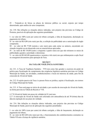 IV – Tratando-se de faixas ou placas de interesse público ou social, exposto por tempo
determinado, após análise do setor competente.
Art. 210. São infrações as situações abaixo indicadas, sem prejuízo das previstas no Código de
Posturas, passíveis de aplicação das seguintes penalidades:
I - no valor de 100% (cem por cento) do tributo corrigido, a falta de lançamento, declaração ou
pagamento do tributo;
II - no valor de R$ 8,00 (oito reais) por dia, a exibição de publicidade sem a autorização do órgão
competente;
III – no valor de R$ 77,00 (setenta e sete reais) para cada cartaz ou anúncio, encontrado em
situação irregular ou em desacordo com as características aprovadas;
IV – no valor de R$ 154,00 (cento e cinquenta e quatro reais) aos que não retirarem os meios de
publicidades quando a autoridade o determinar;
V - no valor de R$ 463,00 (quatrocentos e sessenta e três reais) aos que embaraçarem a ação fiscal
ou sonegarem documentos para apuração da Taxa.
SEÇÃO V
DA TAXA DE VIGILÂNCIA SANITÁRIA
Art. 211. A Taxa de Vigilância Sanitária – TVS tem como fato gerador o exercício do poder de
polícia para fiscalização do cumprimento das exigências higiênico-sanitárias previstas no Código
Municipal de Saúde, em atividades, estabelecimentos e locais de interesse da saúde, para fim de
concessão de Alvará de Saúde.
Art. 212. O sujeito passivo da Taxa é a pessoa física ou jurídica, sujeita à fiscalização, nos termos
do Código Municipal de Saúde.
Art. 213. A Taxa será paga no início da atividade e por ocasião da renovação do Alvará de Saúde,
na forma prevista na Tabela de Receita n° VII.
§ 1º O Alvará de Saúde tem prazo de validade de 01 (um) ano.
§ 2° A renovação do Alvará de Saúde será solicitada com antecedência de até 30 (trinta) dias da
data de expiração do seu prazo de validade.
Art. 214. São infrações as situações abaixo indicadas, sem prejuízo das previstas no Código
Municipal de Saúde, passíveis de aplicação das seguintes penalidades:
I - no valor de 100% (cem por cento) do tributo corrigido, a falta de lançamento, declaração ou
pagamento do tributo;
II - no valor de R$ 8,00 (oito reais) por dia, o funcionamento dos estabelecimentos constantes na
Tabela VII sem a licença da vigilância sanitária;
 
