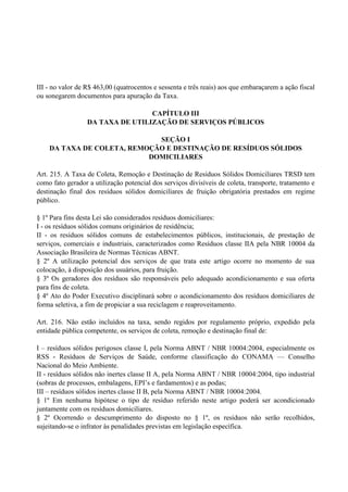 III - no valor de R$ 463,00 (quatrocentos e sessenta e três reais) aos que embaraçarem a ação fiscal
ou sonegarem documentos para apuração da Taxa.
CAPÍTULO III
DA TAXA DE UTILIZAÇÃO DE SERVIÇOS PÚBLICOS
SEÇÃO I
DA TAXA DE COLETA, REMOÇÃO E DESTINAÇÃO DE RESÍDUOS SÓLIDOS
DOMICILIARES
Art. 215. A Taxa de Coleta, Remoção e Destinação de Resíduos Sólidos Domiciliares TRSD tem
como fato gerador a utilização potencial dos serviços divisíveis de coleta, transporte, tratamento e
destinação final dos resíduos sólidos domiciliares de fruição obrigatória prestados em regime
público.
§ 1º Para fins desta Lei são considerados resíduos domiciliares:
I - os resíduos sólidos comuns originários de residência;
II - os resíduos sólidos comuns de estabelecimentos públicos, institucionais, de prestação de
serviços, comerciais e industriais, caracterizados como Resíduos classe IIA pela NBR 10004 da
Associação Brasileira de Normas Técnicas ABNT.
§ 2º A utilização potencial dos serviços de que trata este artigo ocorre no momento de sua
colocação, à disposição dos usuários, para fruição.
§ 3º Os geradores dos resíduos são responsáveis pelo adequado acondicionamento e sua oferta
para fins de coleta.
§ 4º Ato do Poder Executivo disciplinará sobre o acondicionamento dos resíduos domiciliares de
forma seletiva, a fim de propiciar a sua reciclagem e reaproveitamento.
Art. 216. Não estão incluídos na taxa, sendo regidos por regulamento próprio, expedido pela
entidade pública competente, os serviços de coleta, remoção e destinação final de:
I – resíduos sólidos perigosos classe I, pela Norma ABNT / NBR 10004:2004, especialmente os
RSS - Resíduos de Serviços de Saúde, conforme classificação do CONAMA — Conselho
Nacional do Meio Ambiente.
II - resíduos sólidos não inertes classe II A, pela Norma ABNT / NBR 10004:2004, tipo industrial
(sobras de processos, embalagens, EPI’s e fardamentos) e as podas;
III – resíduos sólidos inertes classe II B, pela Norma ABNT / NBR 10004:2004.
§ 1º Em nenhuma hipótese o tipo de resíduo referido neste artigo poderá ser acondicionado
juntamente com os resíduos domiciliares.
§ 2º Ocorrendo o descumprimento do disposto no § 1º, os resíduos não serão recolhidos,
sujeitando-se o infrator às penalidades previstas em legislação específica.
 