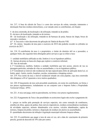 Art. 217. A base de cálculo da Taxa é o custo dos serviços de coleta, remoção, tratamento e
destinação final dos resíduos domiciliares, a ser rateado entre os contribuintes, em função:
I - da área construída, da localização e da utilização, tratando-se de prédio;
II - da área e da localização, tratando-se de terreno;
III - da localização e da utilização, tratando-se de barracas de praia, bancas de chapa, boxes de
mercado e similares.
§1º A Taxa terá o valor decorrente da aplicação da Tabela de Receita VIII.
§2º Os valores lançados da taxa para o exercício de 2018 não poderão exceder os cobrados no
exercício de 2017.
Art. 218. O contribuinte da taxa é o proprietário, o titular do domínio útil ou o possuidor, a
qualquer título, dos seguintes bens abrangidos pelos serviços a que se refere a taxa:
I - unidade imobiliária edificada ou não, lindeira à via ou logradouro público;
II - barraca de praia ou banca de chapa que explore o comércio informal;
III - box de mercado.
§ 1º Considera-se, também, lindeira a unidade imobiliária que tem acesso, através de rua ou
passagem particular, entradas de vilas ou assemelhados, a via ou logradouro público.
§ 2º Consideram-se imóveis não residenciais do tipo especial para efeito de aplicação desta Lei, os
hotéis, apart - hotéis, motéis, hospitais, escolas, restaurantes e shopping centers.
Art. 219. Fica isento da taxa o imóvel residencial situado em zona popular, cuja área construída
não ultrapasse a 49 m² (quarenta e nove metros quadrados).
Art. 220. O lançamento da taxa será procedido anualmente, em nome do contribuinte, na forma e
nos prazos regulamentares, isoladamente ou em conjunto com o Imposto Sobre a Propriedade
Territorial Urbana - IPTU.
Art. 221. A taxa será paga, total ou parcialmente, na forma e nos prazos regulamentares.
Art. 222. O pagamento da Taxa e das penalidades ou acréscimos legais não exclui o pagamento de:
I - preços ou tarifas pela prestação de serviços especiais, tais como remoção de contêineres,
entulhos de obras, aparas de jardins, bens móveis imprestáveis, resíduos extraordinários resultantes
de atividades especiais, animais abandonados e/ou mortos, veículos abandonados, capina de
terrenos, limpeza de prédio, terrenos e disposição de resíduos em aterros ou assemelhados;
II - penalidades decorrentes da infração à legislação municipal referente limpeza urbana.
Art. 223. O contribuinte que pagar a taxa de uma só vez, até a data do vencimento da primeira
parcela, gozará de desconto de 10% (dez por cento).
 