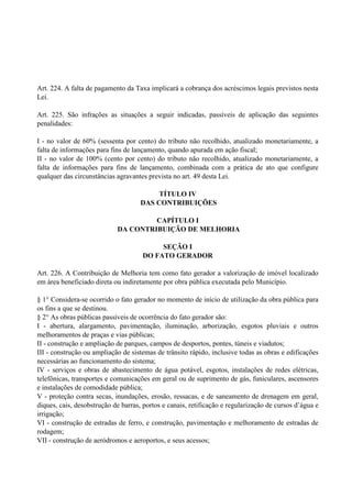 Art. 224. A falta de pagamento da Taxa implicará a cobrança dos acréscimos legais previstos nesta
Lei.
Art. 225. São infrações as situações a seguir indicadas, passíveis de aplicação das seguintes
penalidades:
I - no valor de 60% (sessenta por cento) do tributo não recolhido, atualizado monetariamente, a
falta de informações para fins de lançamento, quando apurada em ação fiscal;
II - no valor de 100% (cento por cento) do tributo não recolhido, atualizado monetariamente, a
falta de informações para fins de lançamento, combinada com a prática de ato que configure
qualquer das circunstâncias agravantes prevista no art. 49 desta Lei.
TÍTULO IV
DAS CONTRIBUIÇÕES
CAPÍTULO I
DA CONTRIBUIÇÃO DE MELHORIA
SEÇÃO I
DO FATO GERADOR
Art. 226. A Contribuição de Melhoria tem como fato gerador a valorização de imóvel localizado
em área beneficiado direta ou indiretamente por obra pública executada pelo Município.
§ 1° Considera-se ocorrido o fato gerador no momento de início de utilização da obra pública para
os fins a que se destinou.
§ 2° As obras públicas passíveis de ocorrência do fato gerador são:
I - abertura, alargamento, pavimentação, iluminação, arborização, esgotos pluviais e outros
melhoramentos de praças e vias públicas;
II - construção e ampliação de parques, campos de desportos, pontes, túneis e viadutos;
III - construção ou ampliação de sistemas de trânsito rápido, inclusive todas as obras e edificações
necessárias ao funcionamento do sistema;
IV - serviços e obras de abastecimento de água potável, esgotos, instalações de redes elétricas,
telefônicas, transportes e comunicações em geral ou de suprimento de gás, funiculares, ascensores
e instalações de comodidade pública;
V - proteção contra secas, inundações, erosão, ressacas, e de saneamento de drenagem em geral,
diques, cais, desobstrução de barras, portos e canais, retificação e regularização de cursos d’água e
irrigação;
VI - construção de estradas de ferro, e construção, pavimentação e melhoramento de estradas de
rodagem;
VII - construção de aeródromos e aeroportos, e seus acessos;
 
