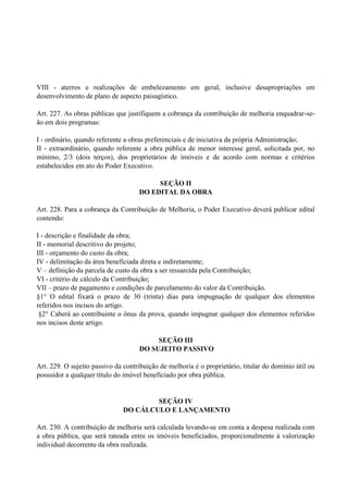 VIII - aterros e realizações de embelezamento em geral, inclusive desapropriações em
desenvolvimento de plano de aspecto paisagístico.
Art. 227. As obras públicas que justifiquem a cobrança da contribuição de melhoria enquadrar-se-
ão em dois programas:
I - ordinário, quando referente a obras preferenciais e de iniciativa da própria Administração;
II - extraordinário, quando referente a obra pública de menor interesse geral, solicitada por, no
mínimo, 2/3 (dois terços), dos proprietários de imóveis e de acordo com normas e critérios
estabelecidos em ato do Poder Executivo.
SEÇÃO II
DO EDITAL DA OBRA
Art. 228. Para a cobrança da Contribuição de Melhoria, o Poder Executivo deverá publicar edital
contendo:
I - descrição e finalidade da obra;
II - memorial descritivo do projeto;
III - orçamento do custo da obra;
IV - delimitação da área beneficiada direta e indiretamente;
V – definição da parcela de custo da obra a ser ressarcida pela Contribuição;
VI - critério de cálculo da Contribuição;
VII – prazo de pagamento e condições de parcelamento do valor da Contribuição.
§1° O edital fixará o prazo de 30 (trinta) dias para impugnação de qualquer dos elementos
referidos nos incisos do artigo.
§2° Caberá ao contribuinte o ônus da prova, quando impugnar qualquer dos elementos referidos
nos incisos deste artigo.
SEÇÃO III
DO SUJEITO PASSIVO
Art. 229. O sujeito passivo da contribuição de melhoria é o proprietário, titular do domínio útil ou
possuidor a qualquer título do imóvel beneficiado por obra pública.
SEÇÃO IV
DO CÁLCULO E LANÇAMENTO
Art. 230. A contribuição de melhoria será calculada levando-se em conta a despesa realizada com
a obra pública, que será rateada entre os imóveis beneficiados, proporcionalmente à valorização
individual decorrente da obra realizada.
 