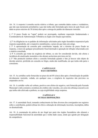 Art. 14. A resposta à consulta escrita relativa a tributo, que contenha dados exatos e verdadeiros,
que não seja meramente protelatória e que não tenha sido formulada após início de ação fiscal, será
dada no prazo máximo de 30 (trinta) dias após a entrega do pedido devidamente instruído.
§ 1º O prazo fixado no "caput" poderá ser prorrogado, mediante requisição fundamentada a
Coordenadoria de Administração Tributária ou órgão com função equivalente;
§ 2º As diligências ou os pedidos de informação solicitados pelo órgão fazendário responsável pela
resposta suspenderão, até o respectivo atendimento, o prazo de que trata este artigo.
§ 3º A apresentação de consulta pelo contribuinte impede, até o término do prazo fixado na
resposta, o início de qualquer procedimento fiscal destinado à apuração de infração relacionada com
a matéria consultada.
§ 4º A consulta que tratar de exigência de tributo, se este for considerado devido, não afasta a
incidência de atualização monetária e dos demais acréscimos previstos em lei;
§ 5° Não produzirá nenhum efeito a consulta formulada quando o fato já houver sido objeto de
decisão anterior, proferida em consulta ou litígio, ainda não modificada, em que tenha sido parte o
consulente.
CAPÍTULO IV
DAS CERTIDÕES
Art. 15. As certidões serão fornecidas no prazo de até 05 (cinco) dias após a formalização do pedido
devidamente instruído, vedada, em qualquer caso, a exigência de requisitos não previstos ou
amparados em lei.
Art. 16. A certidão verbo ad verbum, positiva com efeitos de negativa, será fornecida pela Fazenda
Municipal e dela constará a existência de créditos não vencidos, em curso de cobrança executiva em
que tenha sido efetivada a penhora, ou cuja exigibilidade esteja suspensa.
CAPÍTULO V
OUTRAS DISPOSIÇÕES
Art. 17. A autoridade fiscal, tomando conhecimento de fatos diversos dos consignados nos registros
sobre o contribuinte, poderá efetuar de ofício a alteração da informação incorreta, incompleta, dúbia
ou desatualizada.
Art. 18. A constatação de prática de ato ilegal por parte dos órgãos fazendários não afastará a
responsabilidade funcional da autoridade que o tenha dado causa, ainda que agindo por delegação
de competência.
 