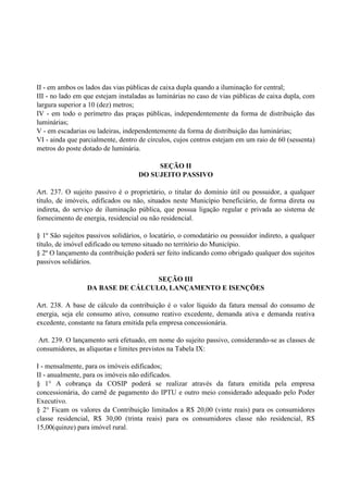 II - em ambos os lados das vias públicas de caixa dupla quando a iluminação for central;
III - no lado em que estejam instaladas as luminárias no caso de vias públicas de caixa dupla, com
largura superior a 10 (dez) metros;
IV - em todo o perímetro das praças públicas, independentemente da forma de distribuição das
luminárias;
V - em escadarias ou ladeiras, independentemente da forma de distribuição das luminárias;
VI - ainda que parcialmente, dentro de círculos, cujos centros estejam em um raio de 60 (sessenta)
metros do poste dotado de luminária.
SEÇÃO II
DO SUJEITO PASSIVO
Art. 237. O sujeito passivo é o proprietário, o titular do domínio útil ou possuidor, a qualquer
título, de imóveis, edificados ou não, situados neste Município beneficiário, de forma direta ou
indireta, do serviço de iluminação pública, que possua ligação regular e privada ao sistema de
fornecimento de energia, residencial ou não residencial.
§ 1º São sujeitos passivos solidários, o locatário, o comodatário ou possuidor indireto, a qualquer
título, de imóvel edificado ou terreno situado no território do Município.
§ 2º O lançamento da contribuição poderá ser feito indicando como obrigado qualquer dos sujeitos
passivos solidários.
SEÇÃO III
DA BASE DE CÁLCULO, LANÇAMENTO E ISENÇÕES
Art. 238. A base de cálculo da contribuição é o valor líquido da fatura mensal do consumo de
energia, seja ele consumo ativo, consumo reativo excedente, demanda ativa e demanda reativa
excedente, constante na fatura emitida pela empresa concessionária.
Art. 239. O lançamento será efetuado, em nome do sujeito passivo, considerando-se as classes de
consumidores, as alíquotas e limites previstos na Tabela IX:
I - mensalmente, para os imóveis edificados;
II - anualmente, para os imóveis não edificados.
§ 1° A cobrança da COSIP poderá se realizar através da fatura emitida pela empresa
concessionária, do carnê de pagamento do IPTU e outro meio considerado adequado pelo Poder
Executivo.
§ 2° Ficam os valores da Contribuição limitados a R$ 20,00 (vinte reais) para os consumidores
classe residencial, R$ 30,00 (trinta reais) para os consumidores classe não residencial, R$
15,00(quinze) para imóvel rural.
 
