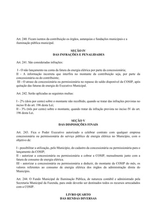Art. 240. Ficam isentos da contribuição os órgãos, autarquias e fundações municipais e a
iluminação pública municipal.
SEÇÃO IV
DAS INFRAÇÕES E PENALIDADES
Art. 241. São consideradas infrações:
I - O não lançamento na conta da fatura da energia elétrica por parte da concessionária;
II - A informação incorreta que interfira no montante da contribuição seja, por parte da
concessionária ou do contribuinte;
III - O atraso da concessionária ou permissionária no repasse do saldo disponível da COSIP, após
quitação das faturas de energia do Executivo Municipal.
Art. 242. Serão aplicadas as seguintes multas:
I - 2% (dois por cento) sobre o montante não recolhido, quando se tratar das infrações previstas no
inciso II do art. 196 desta Lei;
II - 3% (três por cento) sobre o montante, quando tratar da infração prevista no inciso IV do art.
196 desta Lei.
SEÇÃO V
DAS DISPOSIÇÕES FINAIS
Art. 243. Fica o Poder Executivo autorizado a celebrar contrato com qualquer empresa
concessionária ou permissionária do serviço público de energia elétrica no Município, com o
objetivo de:
I - possibilitar a utilização, pelo Município, do cadastro da concessionária ou permissionária para o
lançamento da COSIP;
II - autorizar a concessionária ou permissionária a cobrar a COSIP, mensalmente junto com a
fatura de consumo de energia elétrica.
III - autorizar a concessionária ou permissionária a deduzir, do montante da COSIP do mês, os
valores referentes ao consumo de energia elétrica dos órgãos da administração direta do
Município.
Art. 244. O Fundo Municipal de Iluminação Pública, de natureza contábil e administrado pela
Secretaria Municipal da Fazenda, para onde deverão ser destinados todos os recursos arrecadados
com a COSIP.
LIVRO QUARTO
DAS RENDAS DIVERSAS
 
