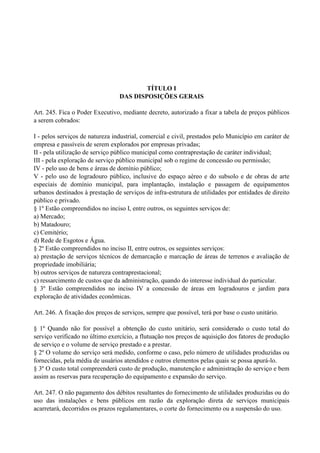 TÍTULO I
DAS DISPOSIÇÕES GERAIS
Art. 245. Fica o Poder Executivo, mediante decreto, autorizado a fixar a tabela de preços públicos
a serem cobrados:
I - pelos serviços de natureza industrial, comercial e civil, prestados pelo Município em caráter de
empresa e passíveis de serem explorados por empresas privadas;
II - pela utilização de serviço público municipal como contraprestação de caráter individual;
III - pela exploração de serviço público municipal sob o regime de concessão ou permissão;
IV - pelo uso de bens e áreas de domínio público;
V - pelo uso de logradouro público, inclusive do espaço aéreo e do subsolo e de obras de arte
especiais de domínio municipal, para implantação, instalação e passagem de equipamentos
urbanos destinados à prestação de serviços de infra-estrutura de utilidades por entidades de direito
público e privado.
§ 1º Estão compreendidos no inciso I, entre outros, os seguintes serviços de:
a) Mercado;
b) Matadouro;
c) Cemitério;
d) Rede de Esgotos e Água.
§ 2º Estão compreendidos no inciso II, entre outros, os seguintes serviços:
a) prestação de serviços técnicos de demarcação e marcação de áreas de terrenos e avaliação de
propriedade imobiliária;
b) outros serviços de natureza contraprestacional;
c) ressarcimento de custos que da administração, quando do interesse individual do particular.
§ 3º Estão compreendidos no inciso IV a concessão de áreas em logradouros e jardim para
exploração de atividades econômicas.
Art. 246. A fixação dos preços de serviços, sempre que possível, terá por base o custo unitário.
§ 1º Quando não for possível a obtenção do custo unitário, será considerado o custo total do
serviço verificado no último exercício, a flutuação nos preços de aquisição dos fatores de produção
de serviço e o volume de serviço prestado e a prestar.
§ 2º O volume do serviço será medido, conforme o caso, pelo número de utilidades produzidas ou
fornecidas, pela média de usuários atendidos e outros elementos pelas quais se possa apurá-lo.
§ 3º O custo total compreenderá custo de produção, manutenção e administração do serviço e bem
assim as reservas para recuperação do equipamento e expansão do serviço.
Art. 247. O não pagamento dos débitos resultantes do fornecimento de utilidades produzidas ou do
uso das instalações e bens públicos em razão da exploração direta de serviços municipais
acarretará, decorridos os prazos regulamentares, o corte do fornecimento ou a suspensão do uso.
 