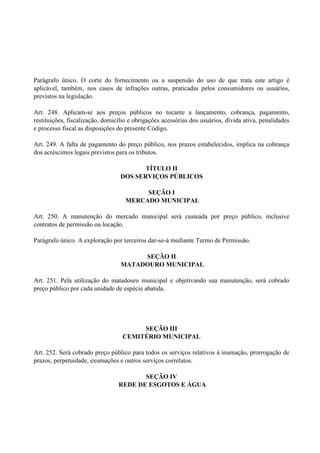 Parágrafo único. O corte do fornecimento ou a suspensão do uso de que trata este artigo é
aplicável, também‚ nos casos de infrações outras, praticadas pelos consumidores ou usuários,
previstos na legislação.
Art. 248. Aplicam-se aos preços públicos no tocante a lançamento, cobrança, pagamento,
restituições, fiscalização, domicílio e obrigações acessórias dos usuários, dívida ativa, penalidades
e processo fiscal as disposições do presente Código.
Art. 249. A falta de pagamento do preço público, nos prazos estabelecidos, implica na cobrança
dos acréscimos legais previstos para os tributos.
TÍTULO II
DOS SERVIÇOS PÚBLICOS
SEÇÃO I
MERCADO MUNICIPAL
Art. 250. A manutenção do mercado municipal será custeada por preço público, inclusive
contratos de permissão ou locação.
Parágrafo único. A exploração por terceiros dar-se-á mediante Termo de Permissão.
SEÇÃO II
MATADOURO MUNICIPAL
Art. 251. Pela utilização do matadouro municipal e objetivando sua manutenção, será cobrado
preço público por cada unidade de espécie abatida.
SEÇÃO III
CEMITÉRIO MUNICIPAL
Art. 252. Será cobrado preço público para todos os serviços relativos à inumação, prorrogação de
prazos, perpetuidade, exumações e outros serviços correlatos.
SEÇÃO IV
REDE DE ESGOTOS E ÁGUA
 