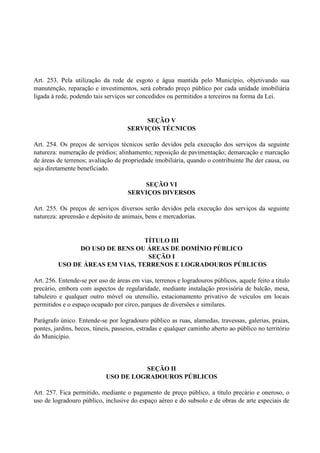Art. 253. Pela utilização da rede de esgoto e água mantida pelo Município, objetivando sua
manutenção, reparação e investimentos, será cobrado preço público por cada unidade imobiliária
ligada à rede, podendo tais serviços ser concedidos ou permitidos a terceiros na forma da Lei.
SEÇÃO V
SERVIÇOS TÉCNICOS
Art. 254. Os preços de serviços técnicos serão devidos pela execução dos serviços da seguinte
natureza: numeração de prédios; alinhamento; reposição de pavimentação; demarcação e marcação
de áreas de terrenos; avaliação de propriedade imobiliária, quando o contribuinte lhe der causa, ou
seja diretamente beneficiado.
SEÇÃO VI
SERVIÇOS DIVERSOS
Art. 255. Os preços de serviços diversos serão devidos pela execução dos serviços da seguinte
natureza: apreensão e depósito de animais, bens e mercadorias.
TÍTULO III
DO USO DE BENS OU ÁREAS DE DOMÍNIO PÚBLICO
SEÇÃO I
USO DE ÁREAS EM VIAS, TERRENOS E LOGRADOUROS PÚBLICOS
Art. 256. Entende-se por uso de áreas em vias, terrenos e logradouros públicos, aquele feito a título
precário, embora com aspectos de regularidade, mediante instalação provisória de balcão, mesa,
tabuleiro e qualquer outro móvel ou utensílio, estacionamento privativo de veículos em locais
permitidos e o espaço ocupado por circo, parques de diversões e similares.
Parágrafo único. Entende-se por logradouro público as ruas, alamedas, travessas, galerias, praias,
pontes, jardins, becos, túneis, passeios, estradas e qualquer caminho aberto ao público no território
do Município.
SEÇÃO II
USO DE LOGRADOUROS PÚBLICOS
Art. 257. Fica permitido, mediante o pagamento de preço público, a título precário e oneroso, o
uso de logradouro público, inclusive do espaço aéreo e do subsolo e de obras de arte especiais de
 