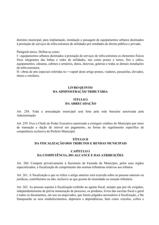 domínio municipal, para implantação, instalação e passagem de equipamentos urbanos destinados
à prestação de serviços de infra-estrutura de utilidades por entidades de direito público e privado.
Parágrafo único. Define-se como:
I - equipamentos urbanos destinados à prestação de serviços de infra-estrutura os elementos físicos
fixos integrantes das linhas e redes de utilidades, tais como postes e torres, fios e cabos,
equipamentos, câmaras, cabines e armários, dutos, dutovias, galerias e todas as demais instalações
de infra-estrutura;
II - obras de arte especiais referidas no ―caput‖ deste artigo pontes, viadutos, passarelas, elevados,
túneis e similares.
LIVRO QUINTO
DA ADMINISTRAÇÃO TRIBUTÁRIA
TÍTULO I
DA ARRECADAÇÃO
Art. 258. Toda a arrecadação municipal será feita pela rede bancária autorizada pela
Administração.
Art. 259. Fica o Chefe do Poder Executivo autorizado a extinguir créditos do Município por meio
de transação e dação de imóvel em pagamento, na forma do regulamento específico de
competência exclusiva do Prefeito Municipal.
TÍTULO II
DA FISCALIZAÇÃO DOS TRIBUTOS E RENDAS MUNICIPAIS
CAPÍTULO I
DA COMPETÊNCIA, DO ALCANCE E DAS ATRIBUIÇÕES
Art. 260. Compete privativamente à Secretaria da Fazenda do Município, pelos seus órgãos
especializados, a fiscalização do cumprimento das normas tributárias relativas aos tributos.
Art. 261. A fiscalização a que se refere o artigo anterior será exercida sobre as pessoas naturais ou
jurídicas, contribuintes ou não, inclusive as que gozam de imunidade ou isenção tributária.
Art. 262. As pessoas sujeitas à fiscalização exibirão ao agente fiscal, sempre que por ele exigidos,
independentemente de prévia instauração de processo, os produtos, livros das escritas fiscal e geral
e todos os documentos, em uso ou arquivados, que forem julgados necessários à fiscalização, e lhe
franquearão os seus estabelecimentos, depósitos e dependências, bem como veículos, cofres e
 