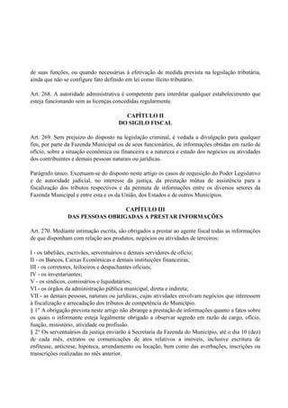 de suas funções, ou quando necessárias à efetivação de medida prevista na legislação tributária,
ainda que não se configure fato definido em lei como ilícito tributário.
Art. 268. A autoridade administrativa é competente para interditar qualquer estabelecimento que
esteja funcionando sem as licenças concedidas regularmente.
CAPÍTULO II
DO SIGILO FISCAL
Art. 269. Sem prejuízo do disposto na legislação criminal, é vedada a divulgação para qualquer
fim, por parte da Fazenda Municipal ou de seus funcionários, de informações obtidas em razão de
ofício, sobre a situação econômica ou financeira e a natureza e estado dos negócios ou atividades
dos contribuintes e demais pessoas naturais ou jurídicas.
Parágrafo único. Excetuam-se do disposto neste artigo os casos de requisição do Poder Legislativo
e de autoridade judicial, no interesse da justiça, da prestação mútua de assistência para a
fiscalização dos tributos respectivos e da permuta de informações entre os diversos setores da
Fazenda Municipal e entre esta e os da União, dos Estados e de outros Municípios.
CAPÍTULO III
DAS PESSOAS OBRIGADAS A PRESTAR INFORMAÇÕES
Art. 270. Mediante intimação escrita, são obrigados a prestar ao agente fiscal todas as informações
de que disponham com relação aos produtos, negócios ou atividades de terceiros:
I - os tabeliães, escrivães, serventuários e demais servidores de ofício;
II - os Bancos, Caixas Econômicas e demais instituições financeiras;
III - os corretores, leiloeiros e despachantes oficiais;
IV - os inventariantes;
V - os síndicos, comissários e liquidatários;
VI - os órgãos da administração pública municipal, direta e indireta;
VII - as demais pessoas, naturais ou jurídicas, cujas atividades envolvam negócios que interessem
à fiscalização e arrecadação dos tributos de competência do Município.
§ 1° A obrigação prevista neste artigo não abrange a prestação de informações quanto a fatos sobre
os quais o informante esteja legalmente obrigado a observar segredo em razão de cargo, ofício,
função, ministério‚ atividade ou profissão.
§ 2° Os serventuários da justiça enviarão à Secretaria da Fazenda do Município, até o dia 10 (dez)
de cada mês, extratos ou comunicações de atos relativos a imóveis, inclusive escritura de
enfiteuse, anticrese, hipoteca, arrendamento ou locação, bem como das averbações, inscrições ou
transcrições realizadas no mês anterior.
 