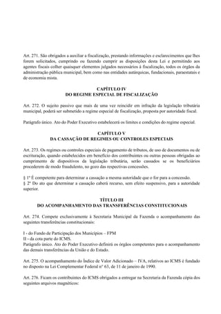 Art. 271. São obrigados a auxiliar a fiscalização, prestando informações e esclarecimentos que lhes
forem solicitados, cumprindo ou fazendo cumprir as disposições desta Lei e permitindo aos
agentes fiscais colher quaisquer elementos julgados necessários à fiscalização, todos os órgãos da
administração pública municipal, bem como nas entidades autárquicas, fundacionais, paraestatais e
de economia mista.
CAPÍTULO IV
DO REGIME ESPECIAL DE FISCALIZAÇÃO
Art. 272. O sujeito passivo que mais de uma vez reincidir em infração da legislação tributária
municipal, poderá ser submetido a regime especial de fiscalização, proposta por autoridade fiscal.
Parágrafo único. Ato do Poder Executivo estabelecerá os limites e condições do regime especial.
CAPÍTULO V
DA CASSAÇÃO DE REGIMES OU CONTROLES ESPECIAIS
Art. 273. Os regimes ou controles especiais de pagamento de tributos, de uso de documentos ou de
escrituração, quando estabelecidos em benefício dos contribuintes ou outras pessoas obrigadas ao
cumprimento de dispositivos da legislação tributária, serão cassados se os beneficiários
procederem de modo fraudulento, no gozo das respectivas concessões.
§ 1º É competente para determinar a cassação a mesma autoridade que o for para a concessão.
§ 2º Do ato que determinar a cassação caberá recurso, sem efeito suspensivo, para a autoridade
superior.
TÍTULO III
DO ACOMPANHAMENTO DAS TRANSFERÊNCIAS CONSTITUCIONAIS
Art. 274. Compete exclusivamente à Secretaria Municipal da Fazenda o acompanhamento das
seguintes transferências constitucionais:
I - do Fundo de Participação dos Municípios – FPM
II - da cota parte do ICMS.
Parágrafo único. Ato do Poder Executivo definirá os órgãos competentes para o acompanhamento
das demais transferências da União e do Estado.
Art. 275. O acompanhamento do Índice de Valor Adicionado – IVA, relativos ao ICMS é fundado
no disposto na Lei Complementar Federal n° 63, de 11 de janeiro de 1990.
Art. 276. Ficam os contribuintes do ICMS obrigados a entregar na Secretaria da Fazenda cópia dos
seguintes arquivos magnéticos:
 