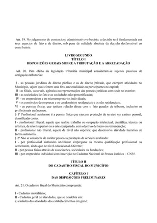 Art. 19. No julgamento do contencioso administrativo-tributário, a decisão será fundamentada em
seus aspectos de fato e de direito, sob pena de nulidade absoluta da decisão desfavorável ao
contribuinte.
LIVRO SEGUNDO
TÍTULO I
DISPOSIÇÕES GERAIS SOBRE A TRIBUTAÇÃO E A ARRECADAÇÃO
Art. 20. Para efeito da legislação tributária municipal consideram-se sujeitos passivos de
obrigações tributárias:
I - as pessoas jurídicas de direito público e as de direito privado, que exerçam atividades no
Município, sejam quais forem seus fins, nacionalidade ou participantes no capital;
II - as filiais, sucursais, agências ou representações das pessoas jurídicas com sede no exterior;
III - as sociedades de fato e as sociedades não-personificadas;
IV – os empresários e os microempresários individuais;
V - os consórcios de empresas e os condomínios residenciais e os não residenciais;
VI - as pessoas físicas que tenham relação direta com o fato gerador de tributos, inclusive os
profissionais autônomos.
§ 1º Profissional autônomo é a pessoa física que execute prestação de serviço em caráter pessoal,
classificado como:
I - profissional liberal, aquele que realiza trabalho ou ocupação intelectual, científica, técnica ou
artística, de nível superior ou a este equiparado, com objetivo de lucro ou remuneração;
II - profissional não liberal, aquele de nível não superior, que desenvolva atividade lucrativa de
forma autônoma.
§ 2º Não se considera de caráter pessoal a prestação de serviços realizada:
I - por profissional autônomo utilizando empregado da mesma qualificação profissional ou
semelhante, ainda que de nível educacional diferente;
II - por pessoa física através de associações, sociedades ou fundações;
III - por empresário individual com inscrição no Cadastro Nacional de Pessoa Jurídica – CNPJ.
TÍTULO II
DO CADASTRO FISCAL DO MUNICÍPIO
CAPÍTULO I
DAS DISPOSIÇÕES PRELIMINARES
Art. 21. O cadastro fiscal do Município compreende:
I - Cadastro imobiliário;
II - Cadastro geral de atividades, que se desdobra em:
a) cadastro das atividades dos estabelecimentos em geral;
 