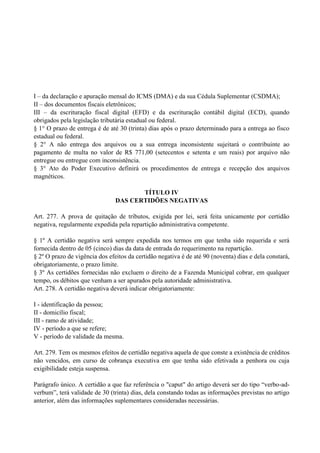 I – da declaração e apuração mensal do ICMS (DMA) e da sua Cédula Suplementar (CSDMA);
II – dos documentos fiscais eletrônicos;
III – da escrituração fiscal digital (EFD) e da escrituração contábil digital (ECD), quando
obrigados pela legislação tributária estadual ou federal.
§ 1° O prazo de entrega é de até 30 (trinta) dias após o prazo determinado para a entrega ao fisco
estadual ou federal.
§ 2° A não entrega dos arquivos ou a sua entrega inconsistente sujeitará o contribuinte ao
pagamento de multa no valor de R$ 771,00 (setecentos e setenta e um reais) por arquivo não
entregue ou entregue com inconsistência.
§ 3° Ato do Poder Executivo definirá os procedimentos de entrega e recepção dos arquivos
magnéticos.
TÍTULO IV
DAS CERTIDÕES NEGATIVAS
Art. 277. A prova de quitação de tributos, exigida por lei, será feita unicamente por certidão
negativa, regularmente expedida pela repartição administrativa competente.
§ 1º A certidão negativa será sempre expedida nos termos em que tenha sido requerida e será
fornecida dentro de 05 (cinco) dias da data de entrada do requerimento na repartição.
§ 2º O prazo de vigência dos efeitos da certidão negativa é de até 90 (noventa) dias e dela constará,
obrigatoriamente, o prazo limite.
§ 3º As certidões fornecidas não excluem o direito de a Fazenda Municipal cobrar, em qualquer
tempo, os débitos que venham a ser apurados pela autoridade administrativa.
Art. 278. A certidão negativa deverá indicar obrigatoriamente:
I - identificação da pessoa;
II - domicílio fiscal;
III - ramo de atividade;
IV - período a que se refere;
V - período de validade da mesma.
Art. 279. Tem os mesmos efeitos de certidão negativa aquela de que conste a existência de créditos
não vencidos, em curso de cobrança executiva em que tenha sido efetivada a penhora ou cuja
exigibilidade esteja suspensa.
Parágrafo único. A certidão a que faz referência o "caput" do artigo deverá ser do tipo ―verbo-ad-
verbum‖, terá validade de 30 (trinta) dias, dela constando todas as informações previstas no artigo
anterior, além das informações suplementares consideradas necessárias.
 