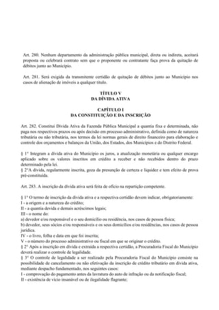 Art. 280. Nenhum departamento da administração pública municipal, direta ou indireta, aceitará
proposta ou celebrará contrato sem que o proponente ou contratante faça prova da quitação de
débitos junto ao Município.
Art. 281. Será exigida da transmitente certidão de quitação de débitos junto ao Município nos
casos de alienação de imóveis a qualquer título.
TÍTULO V
DA DÍVIDA ATIVA
CAPÍTULO I
DA CONSTITUIÇÃO E DA INSCRIÇÃO
Art. 282. Constitui Dívida Ativa da Fazenda Pública Municipal a quantia fixa e determinada, não
paga nos respectivos prazos ou após decisão em processo administrativo, definida como de natureza
tributária ou não tributária, nos termos da lei normas gerais de direito financeiro para elaboração e
controle dos orçamentos e balanços da União, dos Estados, dos Municípios e do Distrito Federal.
§ 1° Integram a dívida ativa do Município os juros, a atualização monetária ou qualquer encargo
aplicado sobre os valores inscritos em crédito a receber e não recebidos dentro do prazo
determinado pela lei.
§ 2°A dívida, regularmente inscrita, goza da presunção de certeza e liquidez e tem efeito de prova
pré-constituída.
Art. 283. A inscrição da dívida ativa será feita de ofício na repartição competente.
§ 1° O termo de inscrição da dívida ativa e a respectiva certidão devem indicar, obrigatoriamente:
I - a origem e a natureza do crédito;
II - a quantia devida e demais acréscimos legais;
III - o nome do:
a) devedor e/ou responsável e o seu domicílio ou residência, nos casos de pessoa física;
b) devedor, seus sócios e/ou responsáveis e os seus domicílios e/ou residências, nos casos de pessoa
jurídica.
IV - o livro, folha e data em que foi inscrita;
V - o número do processo administrativo ou fiscal em que se originar o crédito.
§ 2° Após a inscrição em dívida e extraída a respectiva certidão, a Procuradoria Fiscal do Município
deverá realizar o controle de legalidade.
§ 3° O controle de legalidade a ser realizado pela Procuradoria Fiscal do Município consiste na
possibilidade de cancelamento ou não efetivação da inscrição de crédito tributário em dívida ativa,
mediante despacho fundamentado, nos seguintes casos:
I - comprovação do pagamento antes da lavratura do auto de infração ou da notificação fiscal;
II - existência de vício insanável ou de ilegalidade flagrante;
 